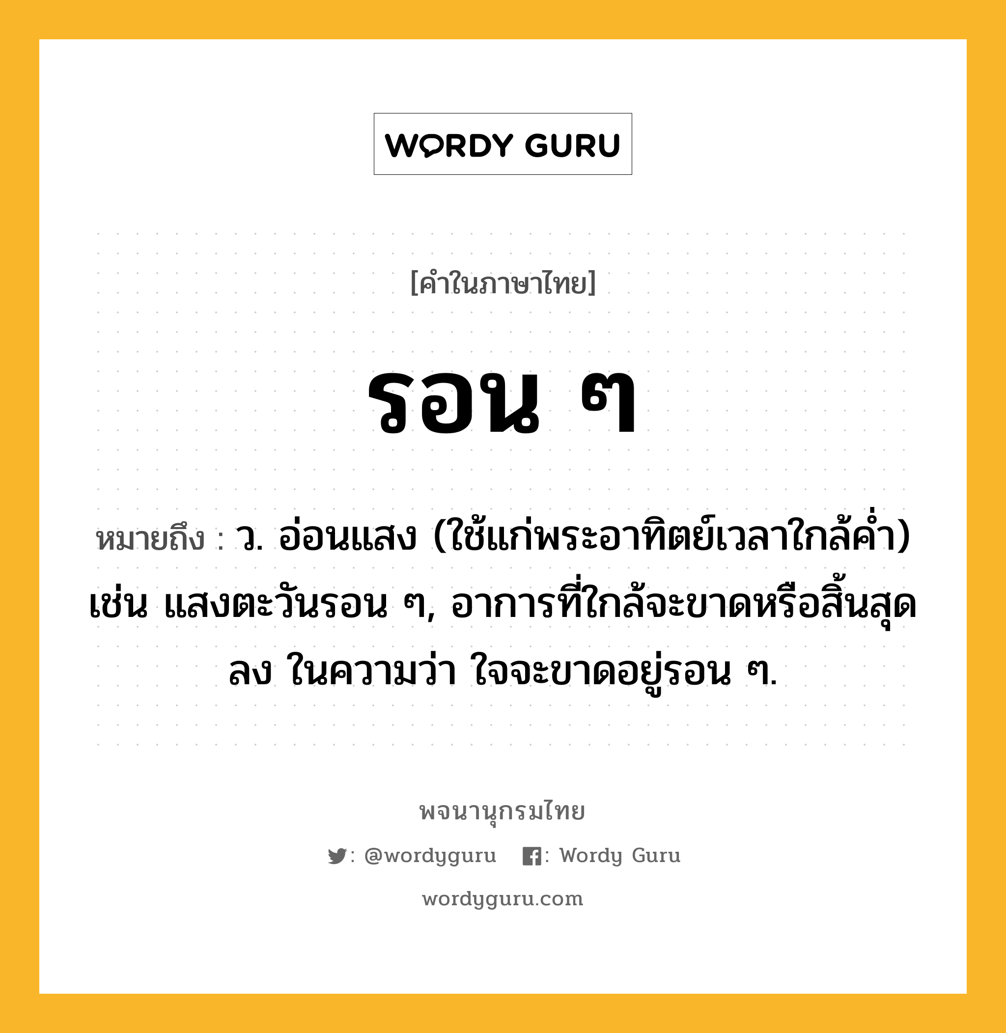 รอน ๆ หมายถึงอะไร?, คำในภาษาไทย รอน ๆ หมายถึง ว. อ่อนแสง (ใช้แก่พระอาทิตย์เวลาใกล้คํ่า) เช่น แสงตะวันรอน ๆ, อาการที่ใกล้จะขาดหรือสิ้นสุดลง ในความว่า ใจจะขาดอยู่รอน ๆ.