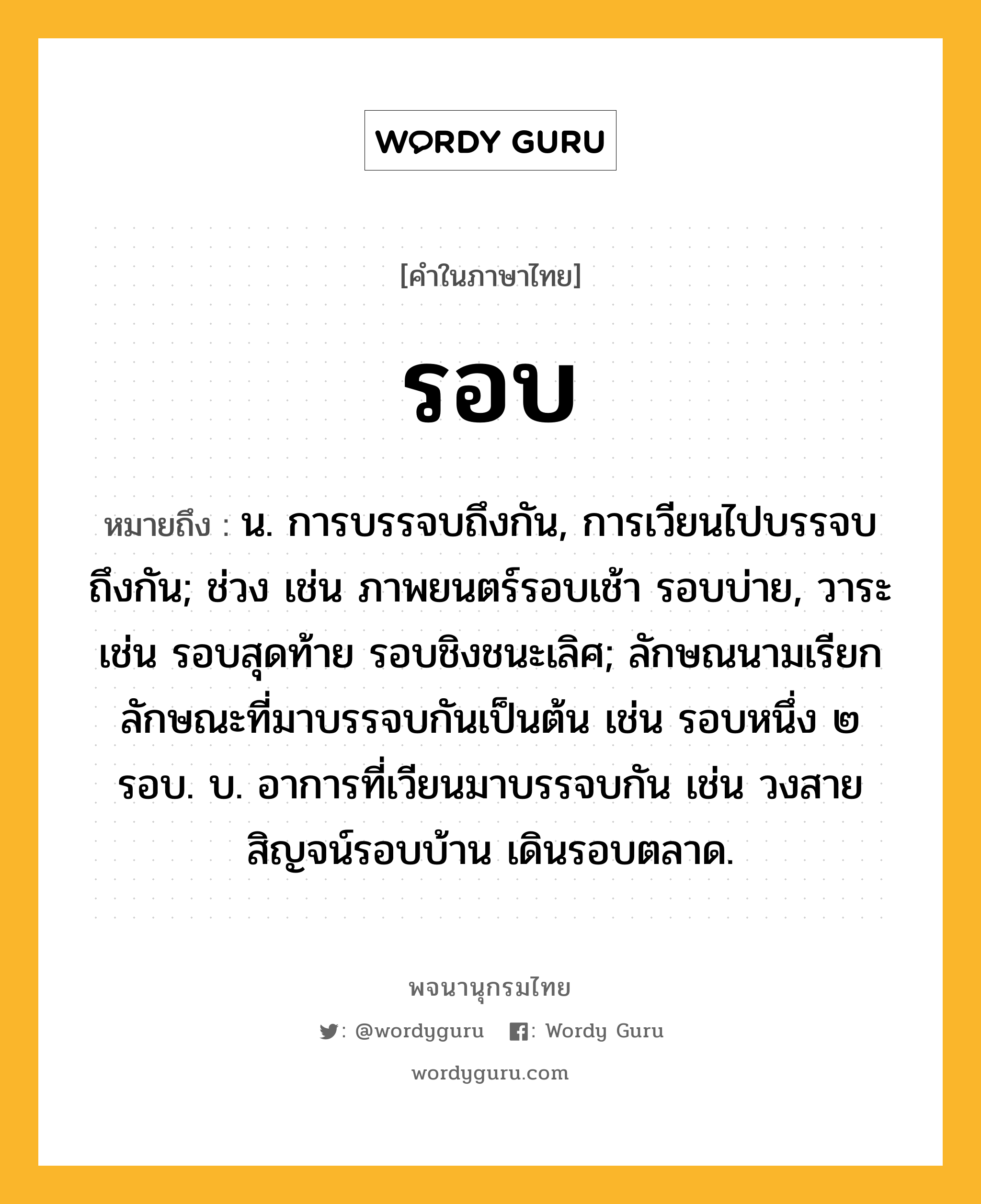 รอบ หมายถึงอะไร?, คำในภาษาไทย รอบ หมายถึง น. การบรรจบถึงกัน, การเวียนไปบรรจบถึงกัน; ช่วง เช่น ภาพยนตร์รอบเช้า รอบบ่าย, วาระ เช่น รอบสุดท้าย รอบชิงชนะเลิศ; ลักษณนามเรียกลักษณะที่มาบรรจบกันเป็นต้น เช่น รอบหนึ่ง ๒ รอบ. บ. อาการที่เวียนมาบรรจบกัน เช่น วงสายสิญจน์รอบบ้าน เดินรอบตลาด.