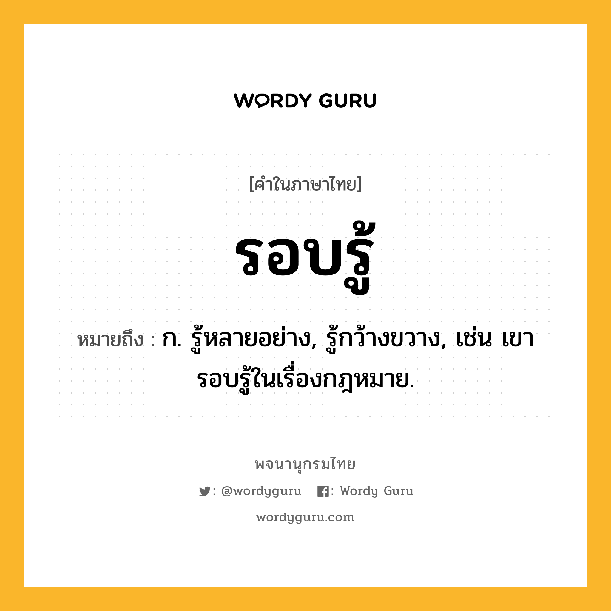 รอบรู้ ความหมาย หมายถึงอะไร?, คำในภาษาไทย รอบรู้ หมายถึง ก. รู้หลายอย่าง, รู้กว้างขวาง, เช่น เขารอบรู้ในเรื่องกฎหมาย.