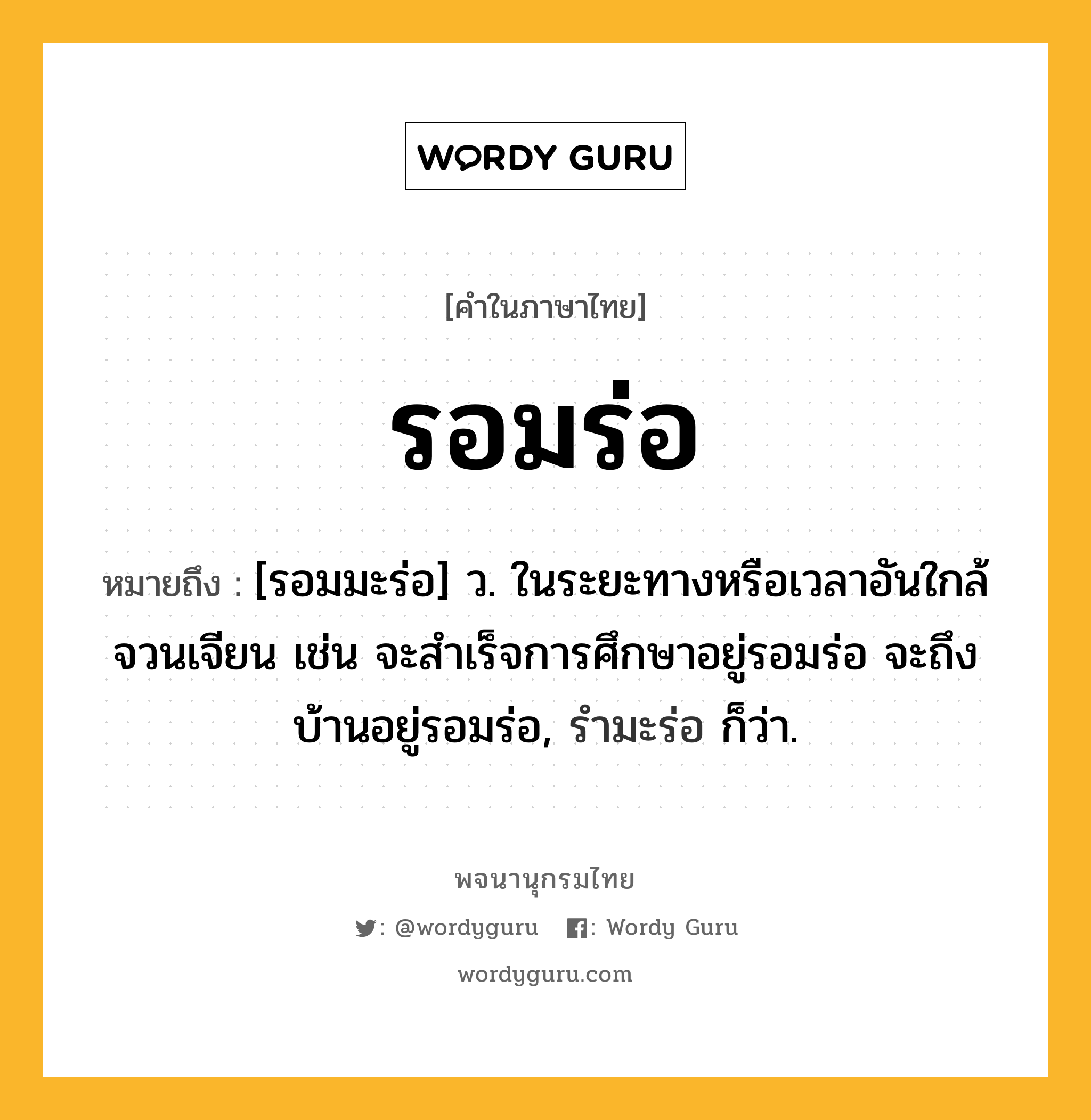 รอมร่อ หมายถึงอะไร?, คำในภาษาไทย รอมร่อ หมายถึง [รอมมะร่อ] ว. ในระยะทางหรือเวลาอันใกล้จวนเจียน เช่น จะสำเร็จการศึกษาอยู่รอมร่อ จะถึงบ้านอยู่รอมร่อ, รำมะร่อ ก็ว่า.