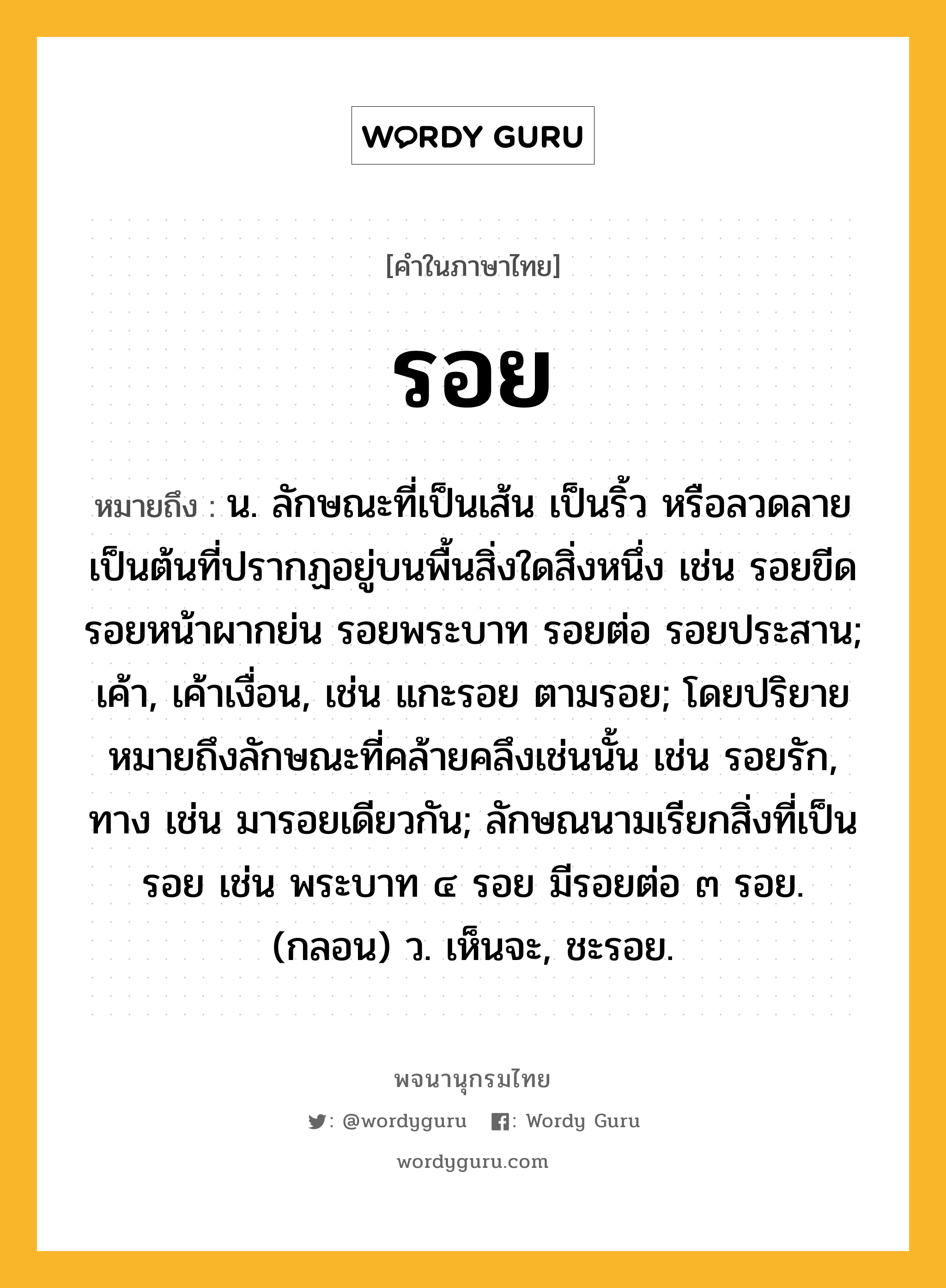 รอย หมายถึงอะไร?, คำในภาษาไทย รอย หมายถึง น. ลักษณะที่เป็นเส้น เป็นริ้ว หรือลวดลายเป็นต้นที่ปรากฏอยู่บนพื้นสิ่งใดสิ่งหนึ่ง เช่น รอยขีด รอยหน้าผากย่น รอยพระบาท รอยต่อ รอยประสาน; เค้า, เค้าเงื่อน, เช่น แกะรอย ตามรอย; โดยปริยายหมายถึงลักษณะที่คล้ายคลึงเช่นนั้น เช่น รอยรัก, ทาง เช่น มารอยเดียวกัน; ลักษณนามเรียกสิ่งที่เป็นรอย เช่น พระบาท ๔ รอย มีรอยต่อ ๓ รอย. (กลอน) ว. เห็นจะ, ชะรอย.