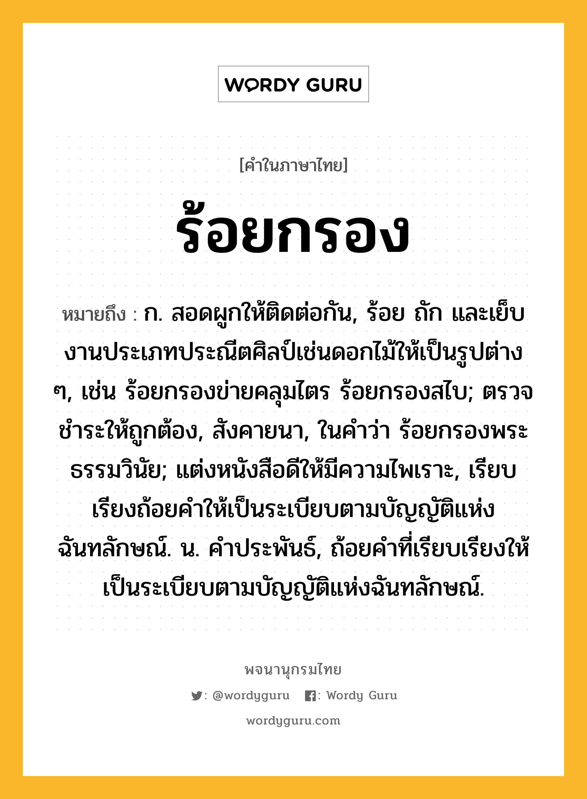 ร้อยกรอง หมายถึงอะไร?, คำในภาษาไทย ร้อยกรอง หมายถึง ก. สอดผูกให้ติดต่อกัน, ร้อย ถัก และเย็บงานประเภทประณีตศิลป์เช่นดอกไม้ให้เป็นรูปต่าง ๆ, เช่น ร้อยกรองข่ายคลุมไตร ร้อยกรองสไบ; ตรวจชําระให้ถูกต้อง, สังคายนา, ในคําว่า ร้อยกรองพระธรรมวินัย; แต่งหนังสือดีให้มีความไพเราะ, เรียบเรียงถ้อยคําให้เป็นระเบียบตามบัญญัติแห่งฉันทลักษณ์. น. คําประพันธ์, ถ้อยคําที่เรียบเรียงให้เป็นระเบียบตามบัญญัติแห่งฉันทลักษณ์.