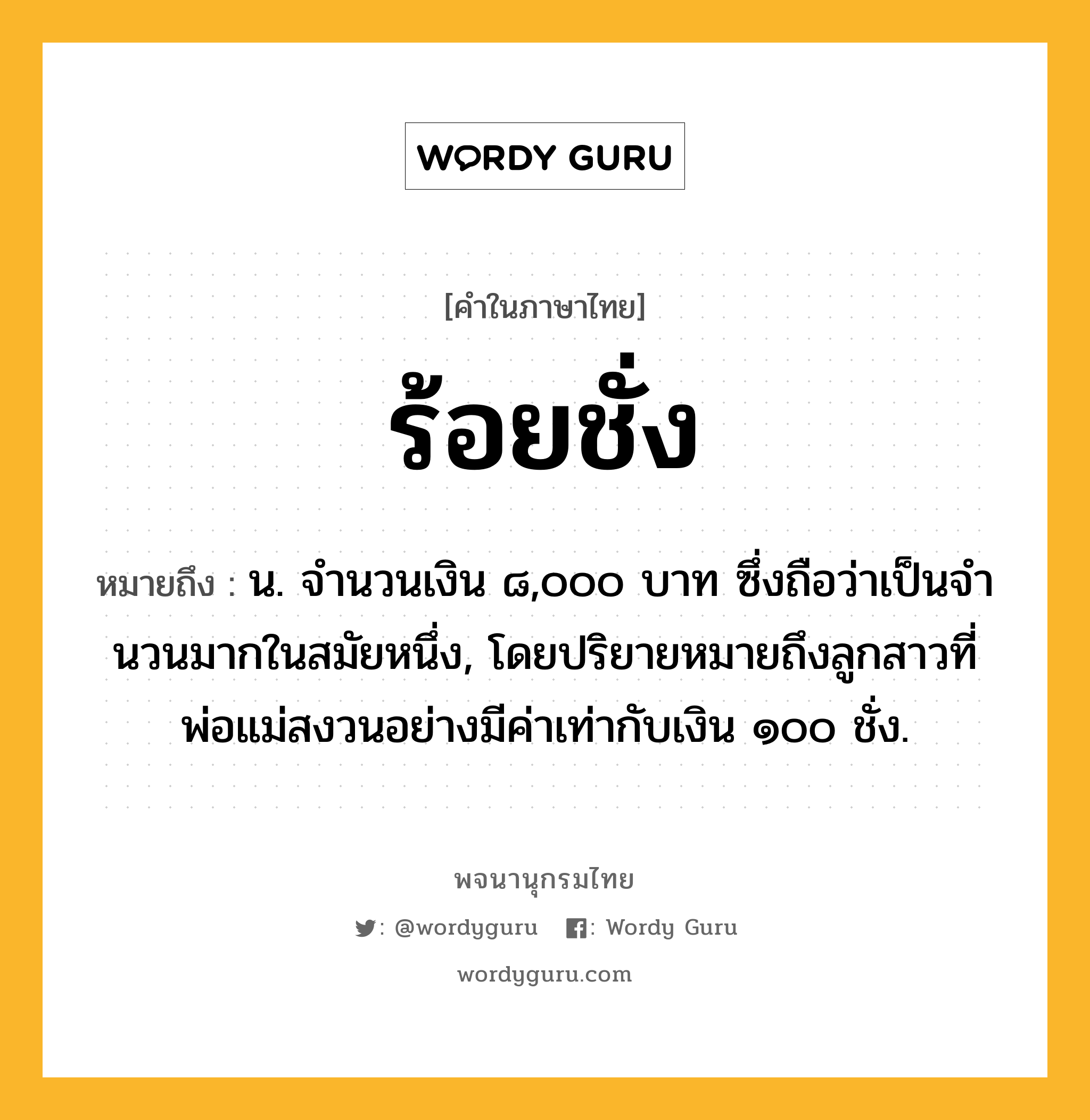 ร้อยชั่ง ความหมาย หมายถึงอะไร?, คำในภาษาไทย ร้อยชั่ง หมายถึง น. จํานวนเงิน ๘,๐๐๐ บาท ซึ่งถือว่าเป็นจํานวนมากในสมัยหนึ่ง, โดยปริยายหมายถึงลูกสาวที่พ่อแม่สงวนอย่างมีค่าเท่ากับเงิน ๑๐๐ ชั่ง.