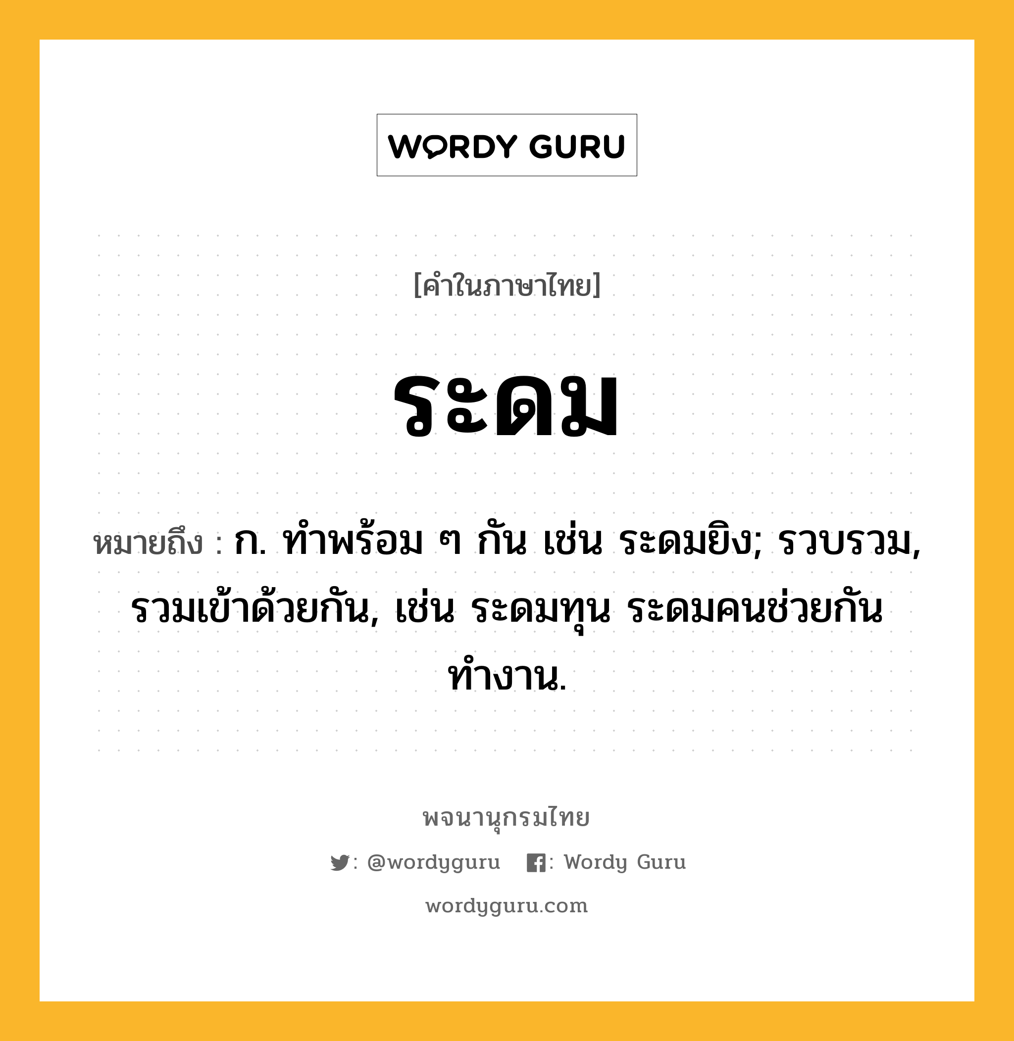 ระดม หมายถึงอะไร?, คำในภาษาไทย ระดม หมายถึง ก. ทำพร้อม ๆ กัน เช่น ระดมยิง; รวบรวม, รวมเข้าด้วยกัน, เช่น ระดมทุน ระดมคนช่วยกันทำงาน.