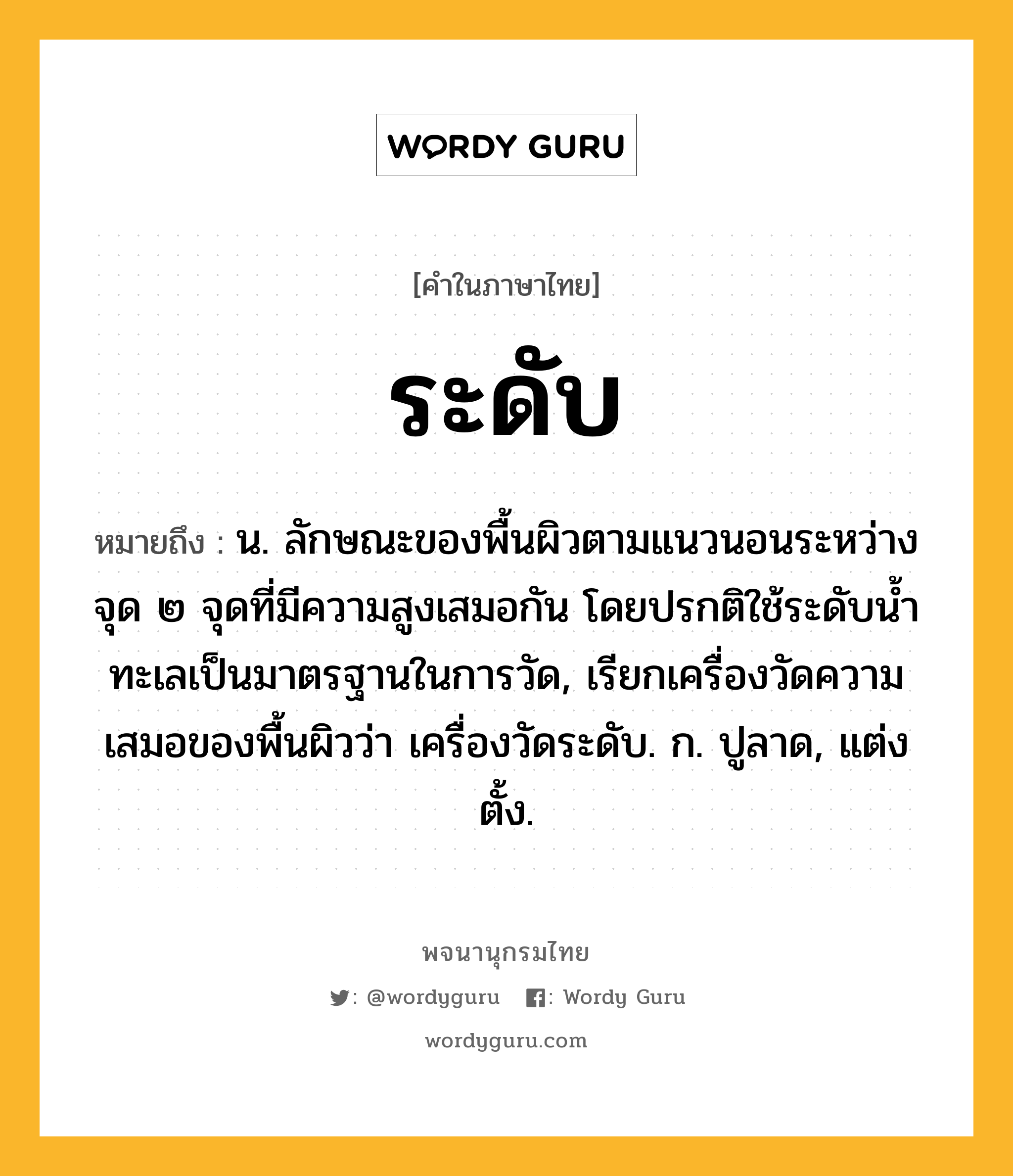 ระดับ หมายถึงอะไร?, คำในภาษาไทย ระดับ หมายถึง น. ลักษณะของพื้นผิวตามแนวนอนระหว่างจุด ๒ จุดที่มีความสูงเสมอกัน โดยปรกติใช้ระดับน้ำทะเลเป็นมาตรฐานในการวัด, เรียกเครื่องวัดความเสมอของพื้นผิวว่า เครื่องวัดระดับ. ก. ปูลาด, แต่งตั้ง.