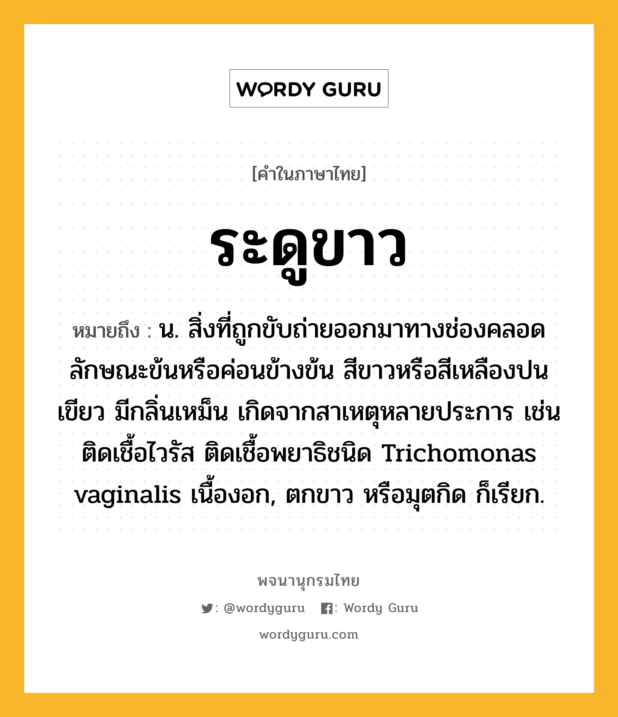 ระดูขาว หมายถึงอะไร?, คำในภาษาไทย ระดูขาว หมายถึง น. สิ่งที่ถูกขับถ่ายออกมาทางช่องคลอด ลักษณะข้นหรือค่อนข้างข้น สีขาวหรือสีเหลืองปนเขียว มีกลิ่นเหม็น เกิดจากสาเหตุหลายประการ เช่น ติดเชื้อไวรัส ติดเชื้อพยาธิชนิด Trichomonas vaginalis เนื้องอก, ตกขาว หรือมุตกิด ก็เรียก.