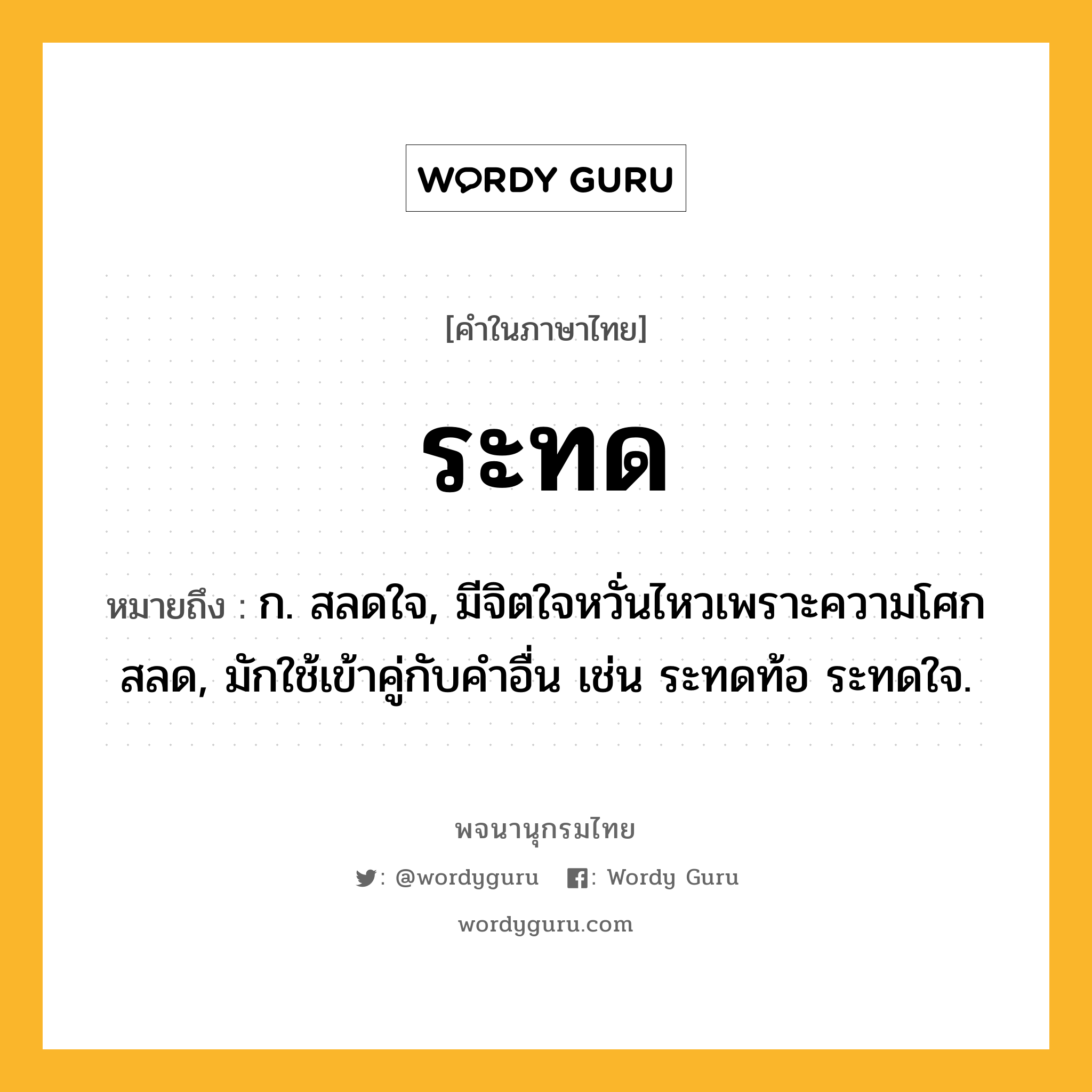 ระทด หมายถึงอะไร?, คำในภาษาไทย ระทด หมายถึง ก. สลดใจ, มีจิตใจหวั่นไหวเพราะความโศกสลด, มักใช้เข้าคู่กับคำอื่น เช่น ระทดท้อ ระทดใจ.