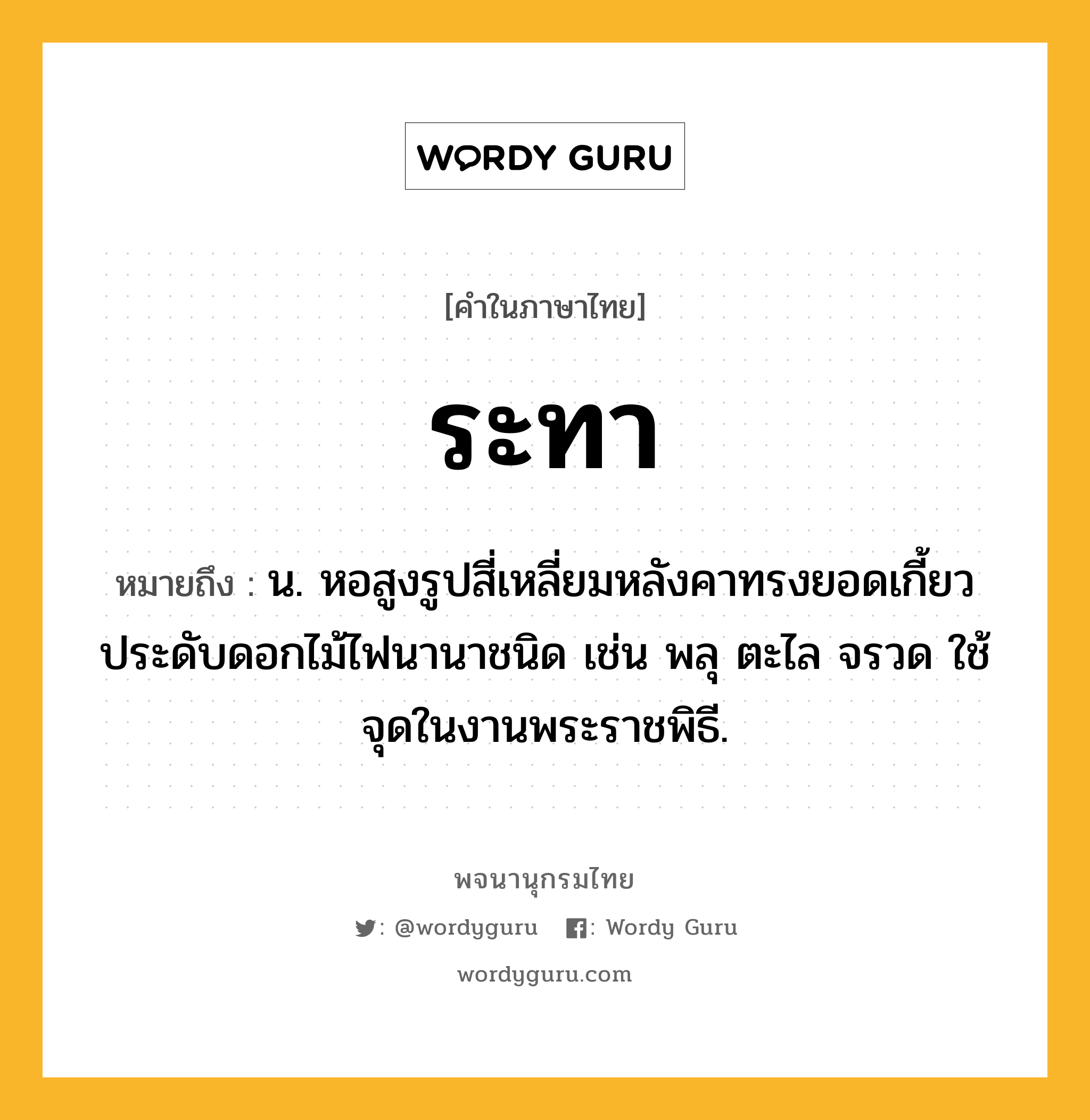 ระทา หมายถึงอะไร?, คำในภาษาไทย ระทา หมายถึง น. หอสูงรูปสี่เหลี่ยมหลังคาทรงยอดเกี้ยว ประดับดอกไม้ไฟนานาชนิด เช่น พลุ ตะไล จรวด ใช้จุดในงานพระราชพิธี.