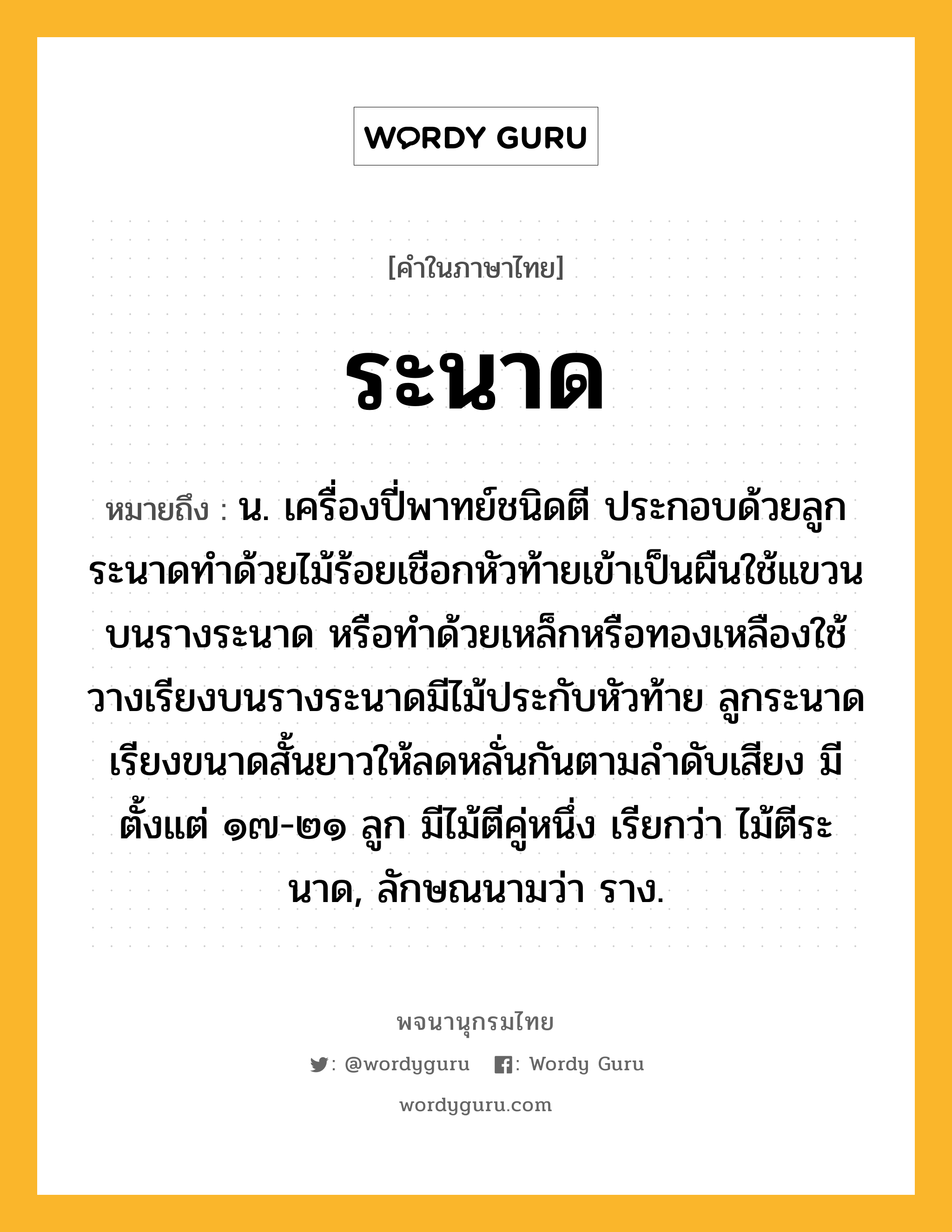 ระนาด หมายถึงอะไร?, คำในภาษาไทย ระนาด หมายถึง น. เครื่องปี่พาทย์ชนิดตี ประกอบด้วยลูกระนาดทำด้วยไม้ร้อยเชือกหัวท้ายเข้าเป็นผืนใช้แขวนบนรางระนาด หรือทำด้วยเหล็กหรือทองเหลืองใช้วางเรียงบนรางระนาดมีไม้ประกับหัวท้าย ลูกระนาดเรียงขนาดสั้นยาวให้ลดหลั่นกันตามลำดับเสียง มีตั้งแต่ ๑๗-๒๑ ลูก มีไม้ตีคู่หนึ่ง เรียกว่า ไม้ตีระนาด, ลักษณนามว่า ราง.