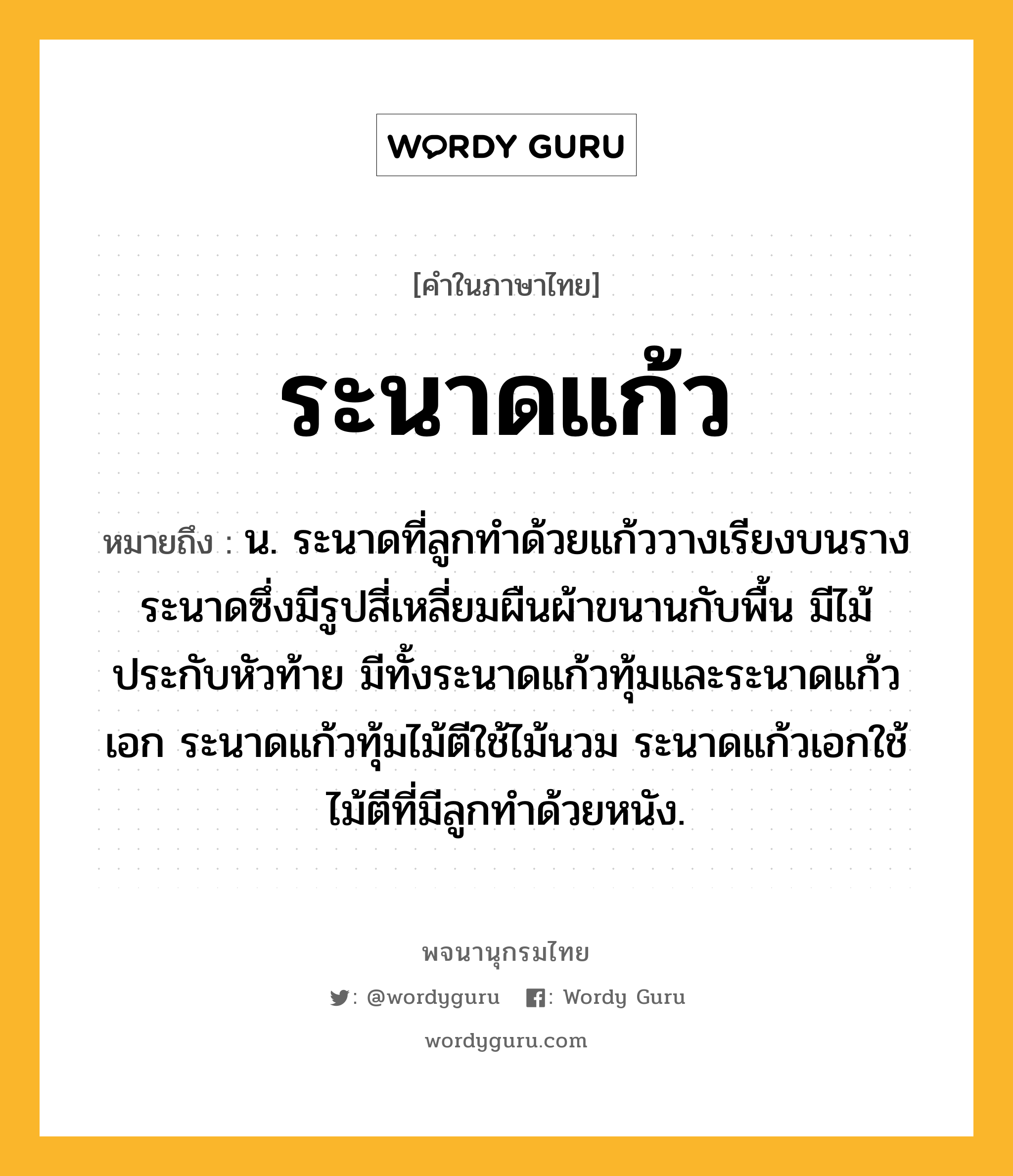 ระนาดแก้ว หมายถึงอะไร?, คำในภาษาไทย ระนาดแก้ว หมายถึง น. ระนาดที่ลูกทําด้วยแก้ววางเรียงบนรางระนาดซึ่งมีรูปสี่เหลี่ยมผืนผ้าขนานกับพื้น มีไม้ประกับหัวท้าย มีทั้งระนาดแก้วทุ้มและระนาดแก้วเอก ระนาดแก้วทุ้มไม้ตีใช้ไม้นวม ระนาดแก้วเอกใช้ไม้ตีที่มีลูกทำด้วยหนัง.