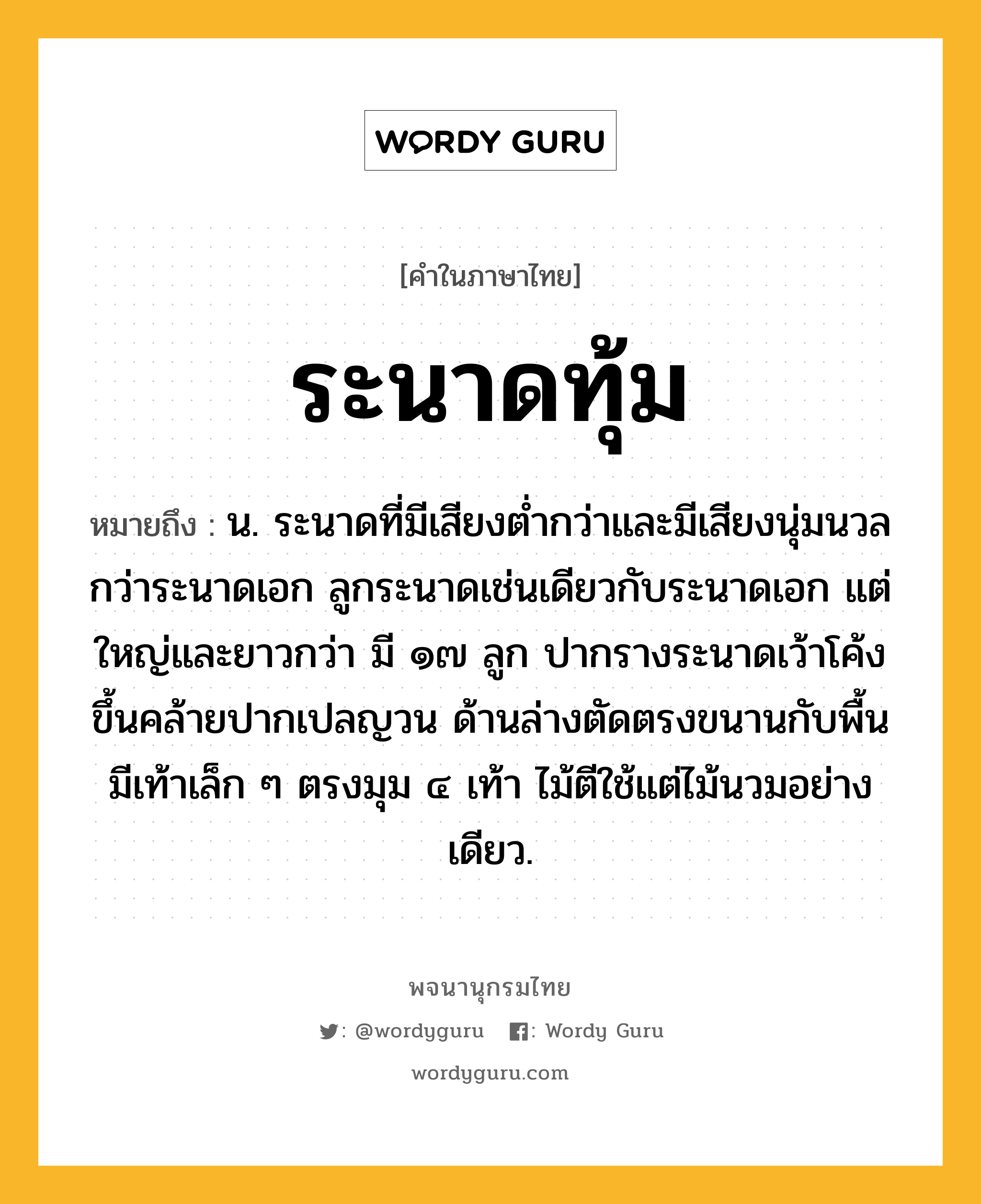 ระนาดทุ้ม หมายถึงอะไร?, คำในภาษาไทย ระนาดทุ้ม หมายถึง น. ระนาดที่มีเสียงต่ำกว่าและมีเสียงนุ่มนวลกว่าระนาดเอก ลูกระนาดเช่นเดียวกับระนาดเอก แต่ใหญ่และยาวกว่า มี ๑๗ ลูก ปากรางระนาดเว้าโค้งขึ้นคล้ายปากเปลญวน ด้านล่างตัดตรงขนานกับพื้น มีเท้าเล็ก ๆ ตรงมุม ๔ เท้า ไม้ตีใช้แต่ไม้นวมอย่างเดียว.