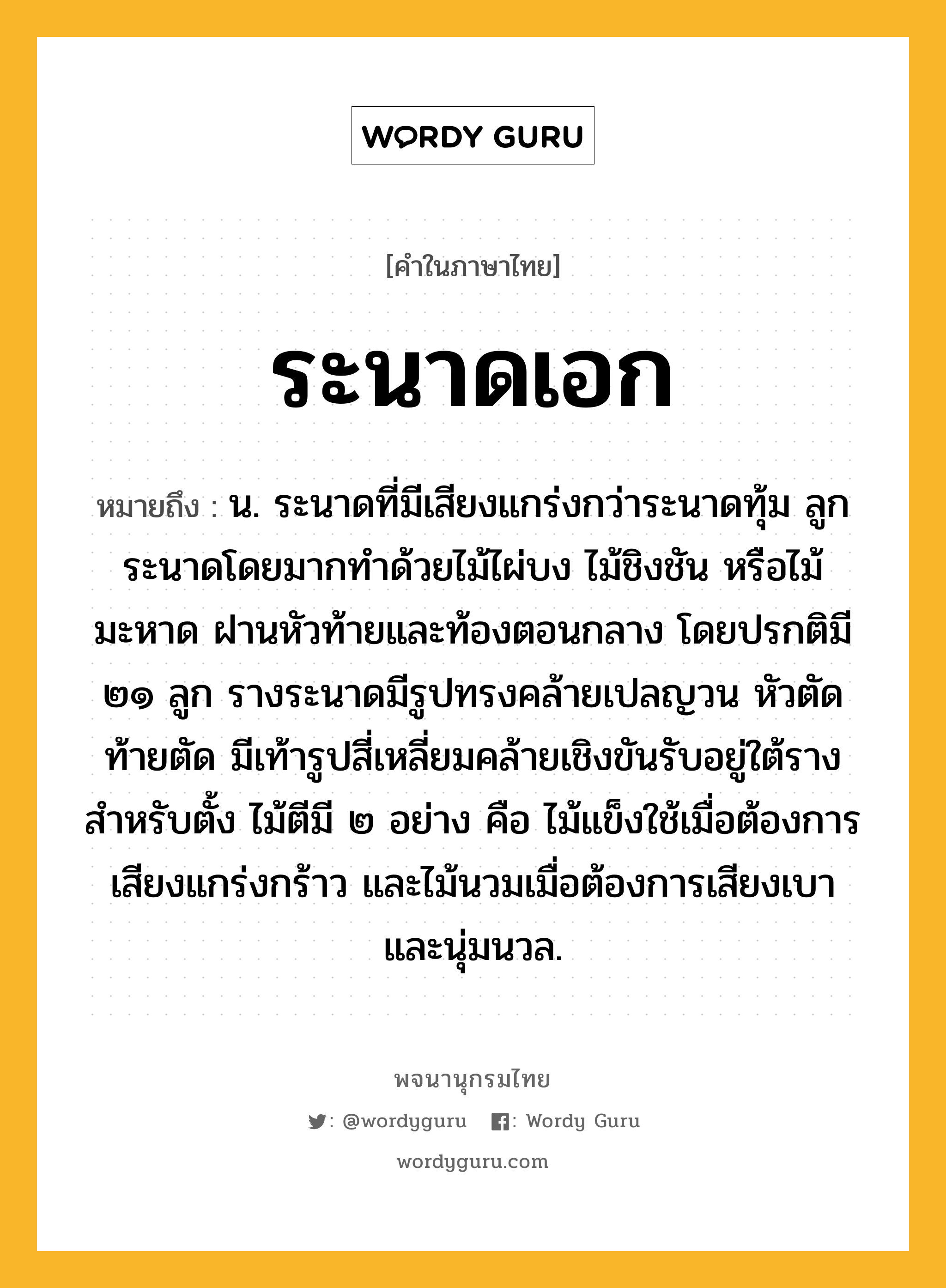 ระนาดเอก หมายถึงอะไร?, คำในภาษาไทย ระนาดเอก หมายถึง น. ระนาดที่มีเสียงแกร่งกว่าระนาดทุ้ม ลูกระนาดโดยมากทำด้วยไม้ไผ่บง ไม้ชิงชัน หรือไม้มะหาด ฝานหัวท้ายและท้องตอนกลาง โดยปรกติมี ๒๑ ลูก รางระนาดมีรูปทรงคล้ายเปลญวน หัวตัดท้ายตัด มีเท้ารูปสี่เหลี่ยมคล้ายเชิงขันรับอยู่ใต้รางสำหรับตั้ง ไม้ตีมี ๒ อย่าง คือ ไม้แข็งใช้เมื่อต้องการเสียงแกร่งกร้าว และไม้นวมเมื่อต้องการเสียงเบาและนุ่มนวล.