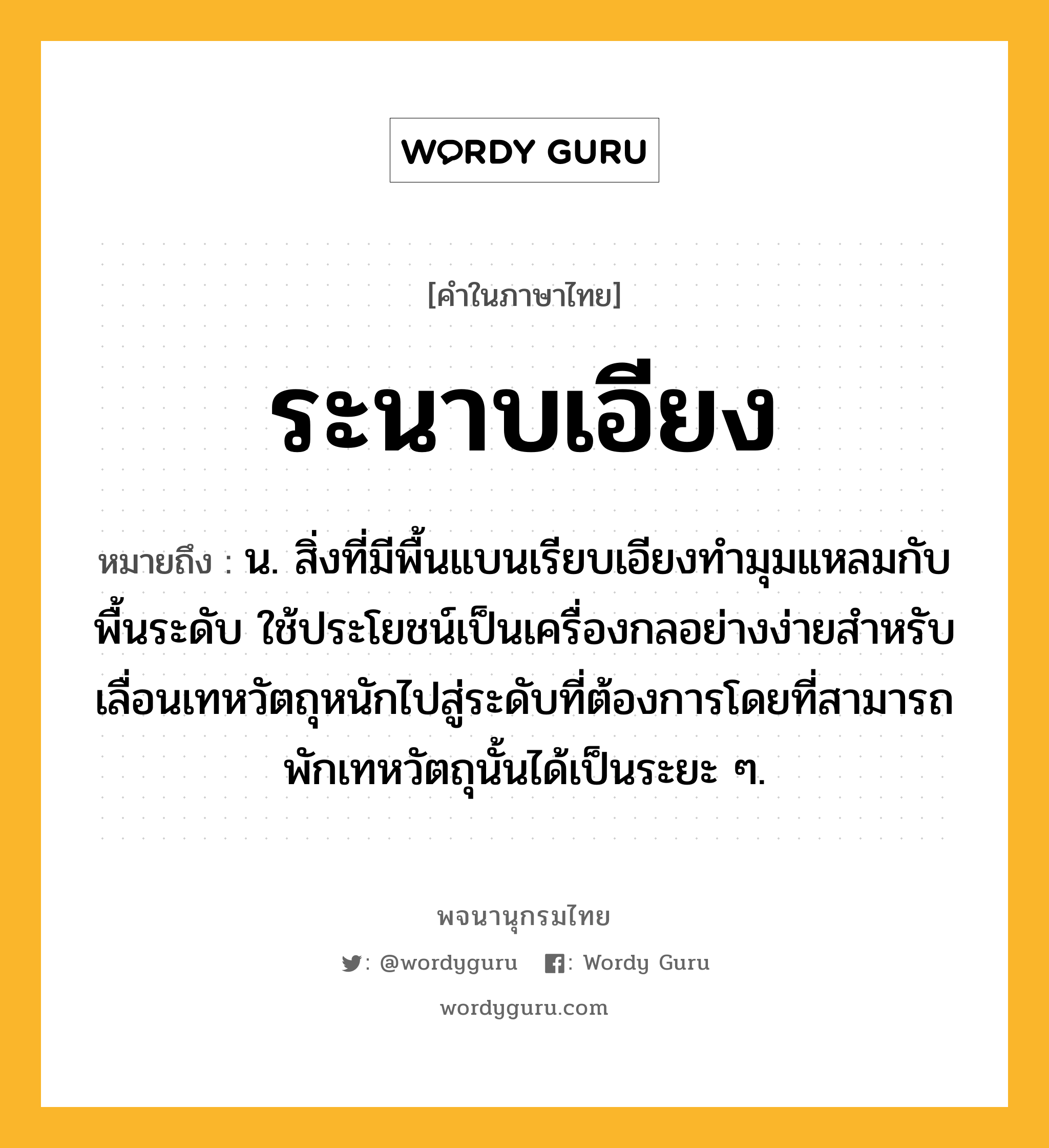 ระนาบเอียง หมายถึงอะไร?, คำในภาษาไทย ระนาบเอียง หมายถึง น. สิ่งที่มีพื้นแบนเรียบเอียงทํามุมแหลมกับพื้นระดับ ใช้ประโยชน์เป็นเครื่องกลอย่างง่ายสําหรับเลื่อนเทหวัตถุหนักไปสู่ระดับที่ต้องการโดยที่สามารถพักเทหวัตถุนั้นได้เป็นระยะ ๆ.