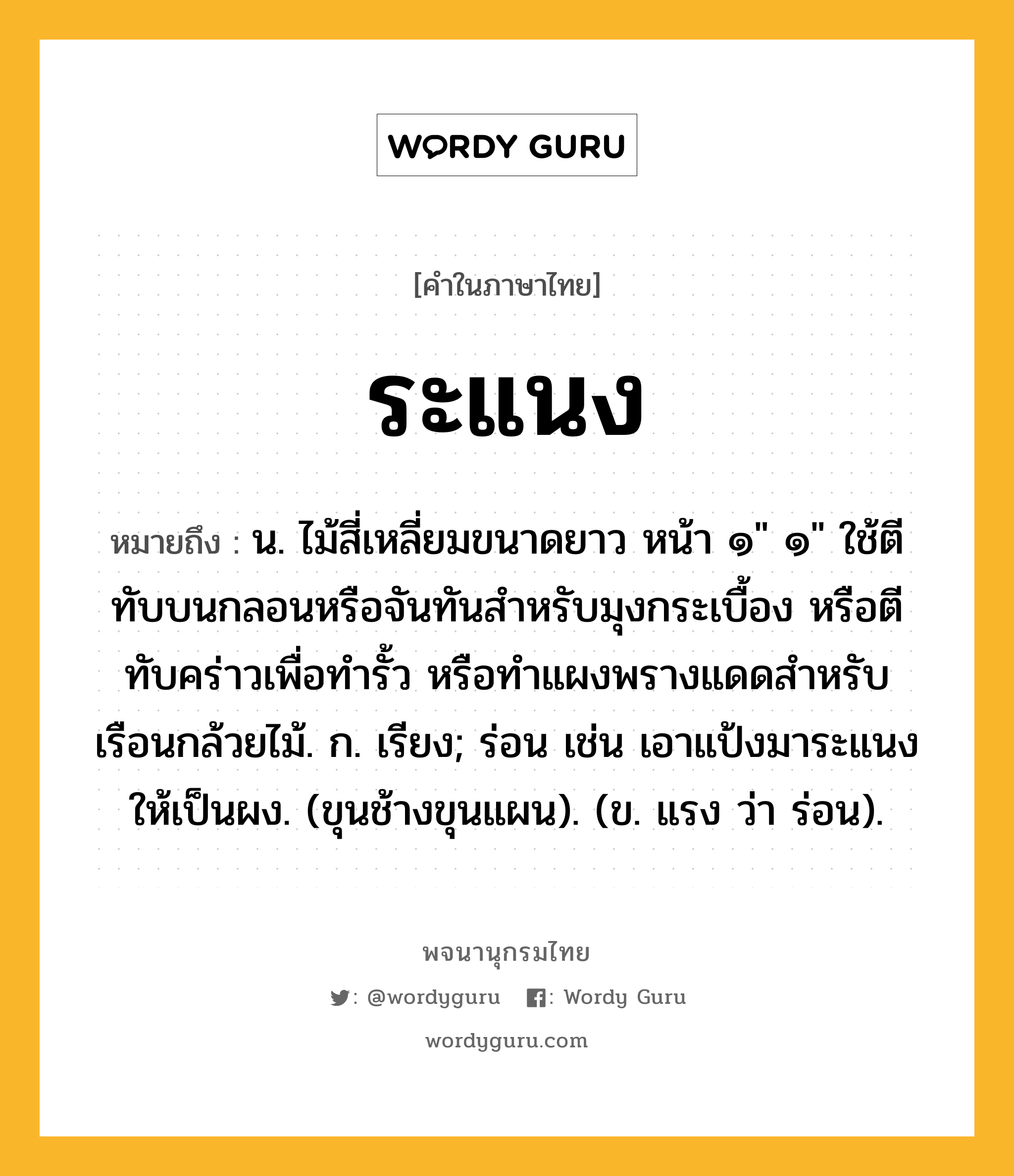 ระแนง หมายถึงอะไร?, คำในภาษาไทย ระแนง หมายถึง น. ไม้สี่เหลี่ยมขนาดยาว หน้า ๑&#34; ๑&#34; ใช้ตีทับบนกลอนหรือจันทันสําหรับมุงกระเบื้อง หรือตีทับคร่าวเพื่อทํารั้ว หรือทําแผงพรางแดดสําหรับเรือนกล้วยไม้. ก. เรียง; ร่อน เช่น เอาแป้งมาระแนงให้เป็นผง. (ขุนช้างขุนแผน). (ข. แรง ว่า ร่อน).