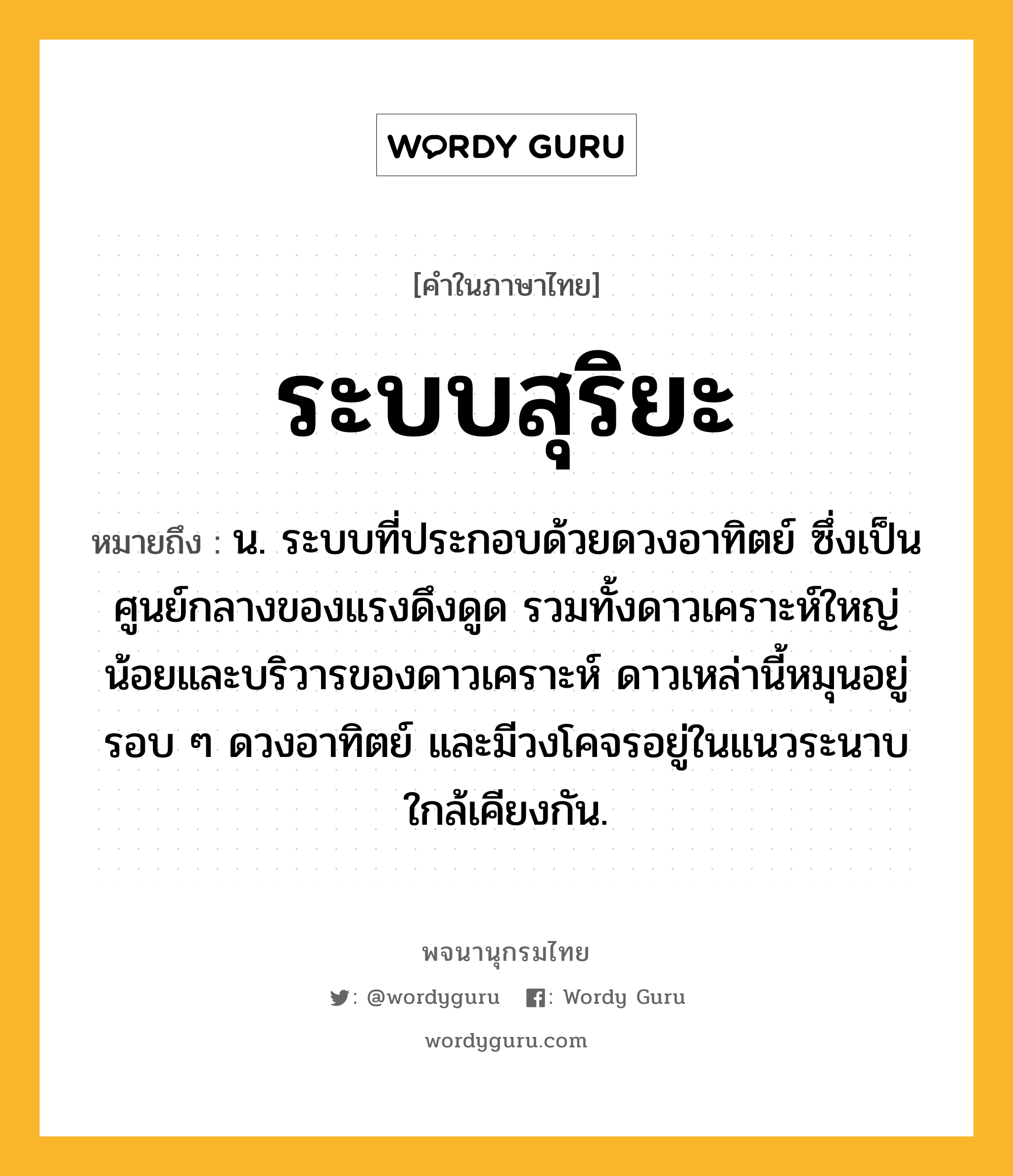 ระบบสุริยะ หมายถึงอะไร?, คำในภาษาไทย ระบบสุริยะ หมายถึง น. ระบบที่ประกอบด้วยดวงอาทิตย์ ซึ่งเป็นศูนย์กลางของแรงดึงดูด รวมทั้งดาวเคราะห์ใหญ่น้อยและบริวารของดาวเคราะห์ ดาวเหล่านี้หมุนอยู่รอบ ๆ ดวงอาทิตย์ และมีวงโคจรอยู่ในแนวระนาบใกล้เคียงกัน.