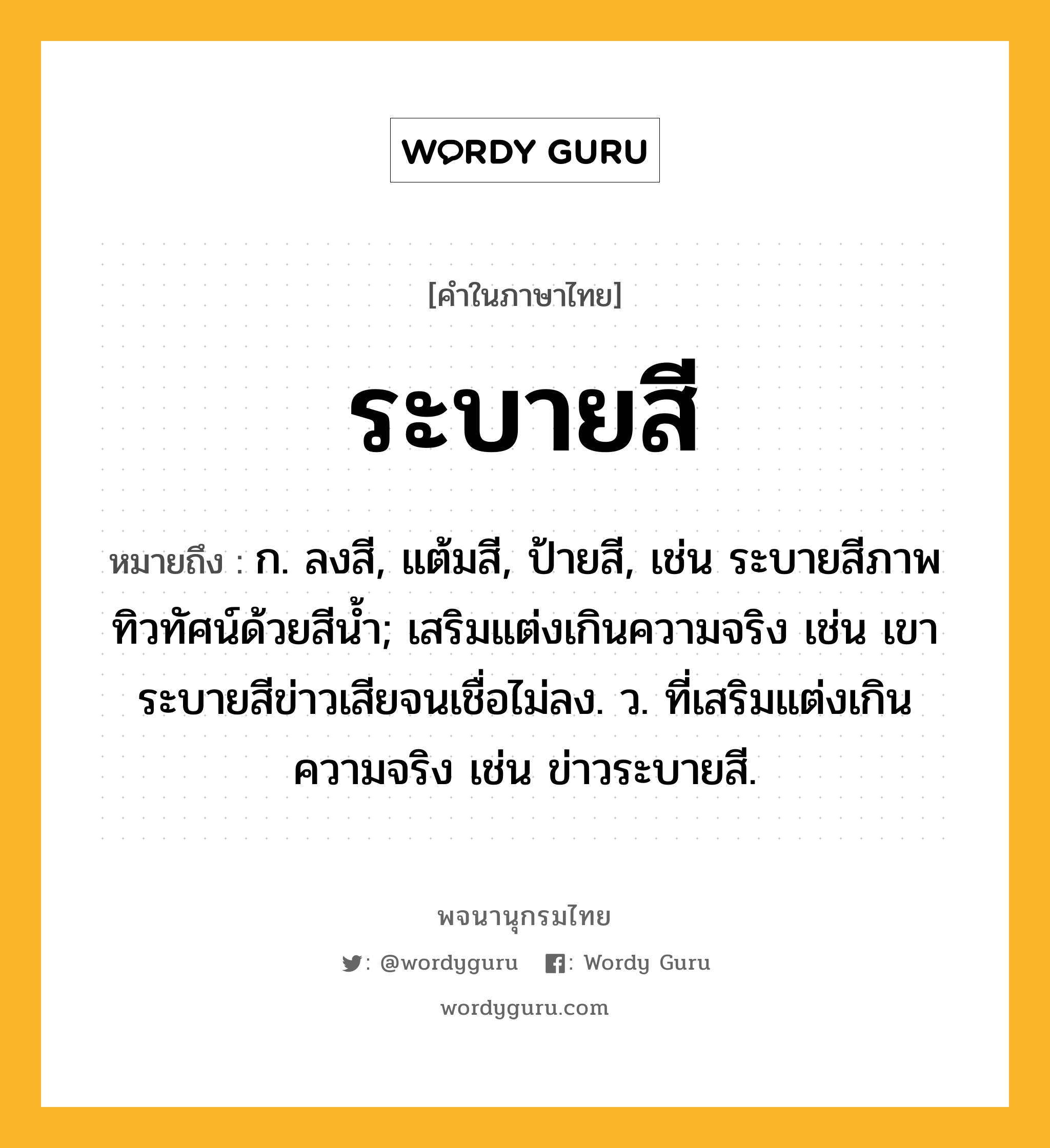 ระบายสี หมายถึงอะไร?, คำในภาษาไทย ระบายสี หมายถึง ก. ลงสี, แต้มสี, ป้ายสี, เช่น ระบายสีภาพทิวทัศน์ด้วยสีน้ำ; เสริมแต่งเกินความจริง เช่น เขาระบายสีข่าวเสียจนเชื่อไม่ลง. ว. ที่เสริมแต่งเกินความจริง เช่น ข่าวระบายสี.