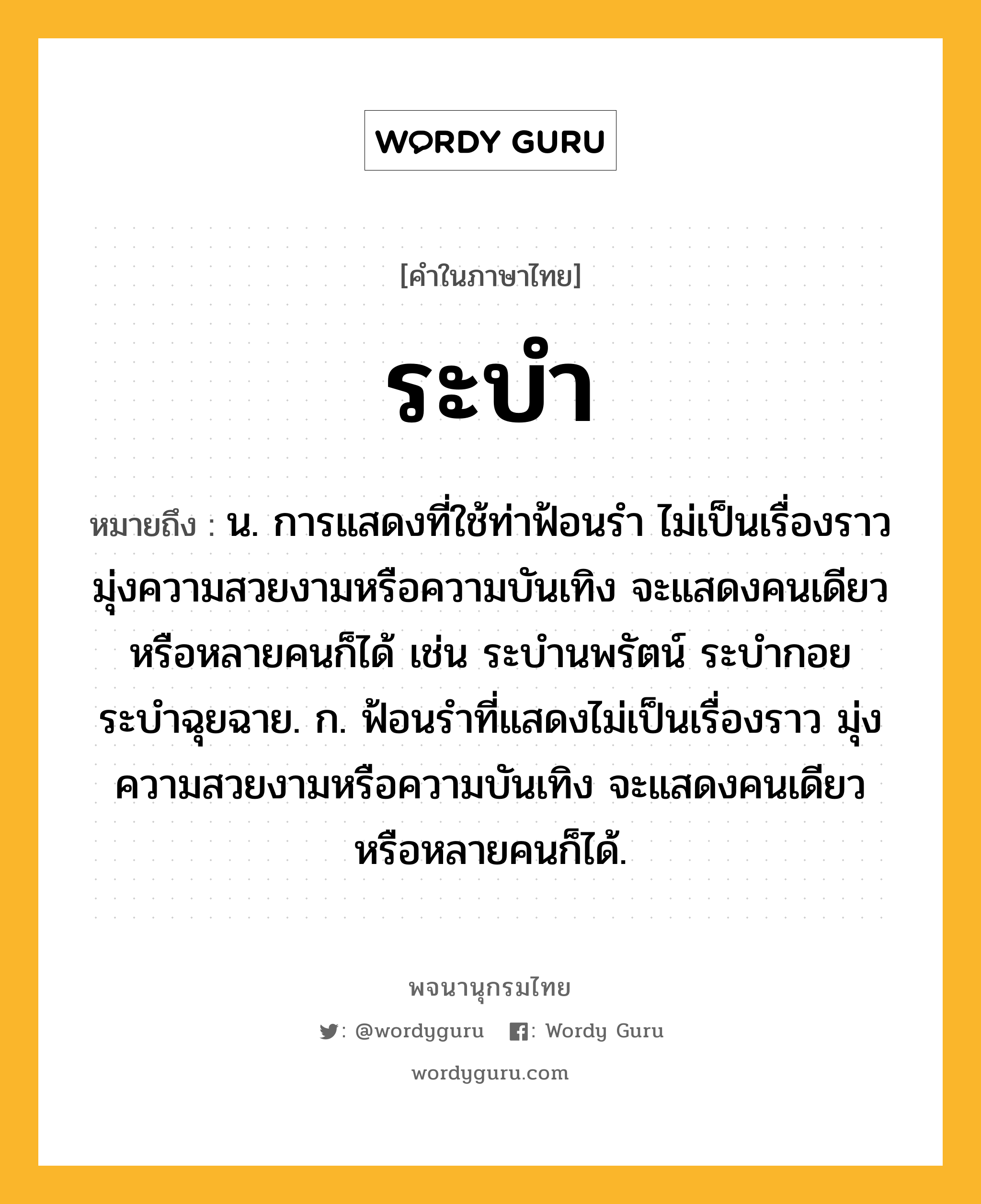 ระบำ หมายถึงอะไร?, คำในภาษาไทย ระบำ หมายถึง น. การแสดงที่ใช้ท่าฟ้อนรำ ไม่เป็นเรื่องราว มุ่งความสวยงามหรือความบันเทิง จะแสดงคนเดียวหรือหลายคนก็ได้ เช่น ระบำนพรัตน์ ระบำกอย ระบำฉุยฉาย. ก. ฟ้อนรำที่แสดงไม่เป็นเรื่องราว มุ่งความสวยงามหรือความบันเทิง จะแสดงคนเดียวหรือหลายคนก็ได้.