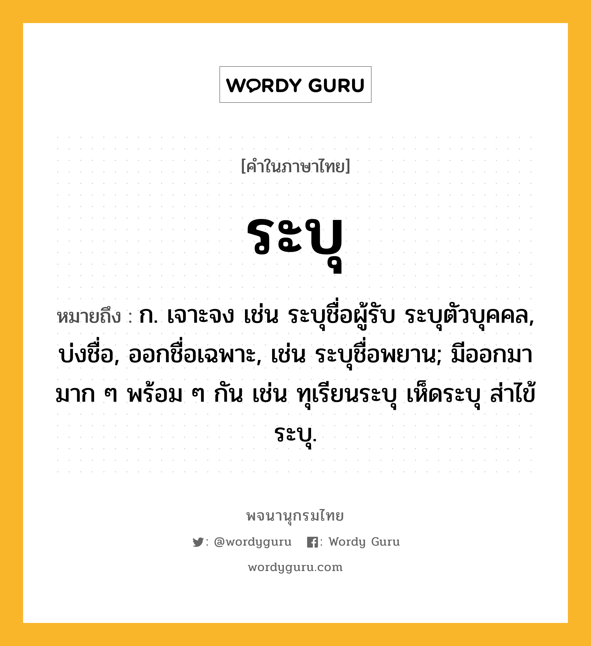 ระบุ หมายถึงอะไร?, คำในภาษาไทย ระบุ หมายถึง ก. เจาะจง เช่น ระบุชื่อผู้รับ ระบุตัวบุคคล, บ่งชื่อ, ออกชื่อเฉพาะ, เช่น ระบุชื่อพยาน; มีออกมามาก ๆ พร้อม ๆ กัน เช่น ทุเรียนระบุ เห็ดระบุ ส่าไข้ระบุ.