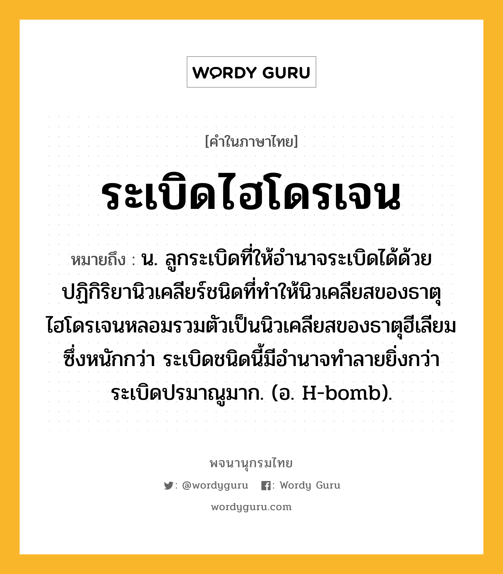 ระเบิดไฮโดรเจน หมายถึงอะไร?, คำในภาษาไทย ระเบิดไฮโดรเจน หมายถึง น. ลูกระเบิดที่ให้อํานาจระเบิดได้ด้วยปฏิกิริยานิวเคลียร์ชนิดที่ทําให้นิวเคลียสของธาตุไฮโดรเจนหลอมรวมตัวเป็นนิวเคลียสของธาตุฮีเลียมซึ่งหนักกว่า ระเบิดชนิดนี้มีอํานาจทําลายยิ่งกว่าระเบิดปรมาณูมาก. (อ. H-bomb).