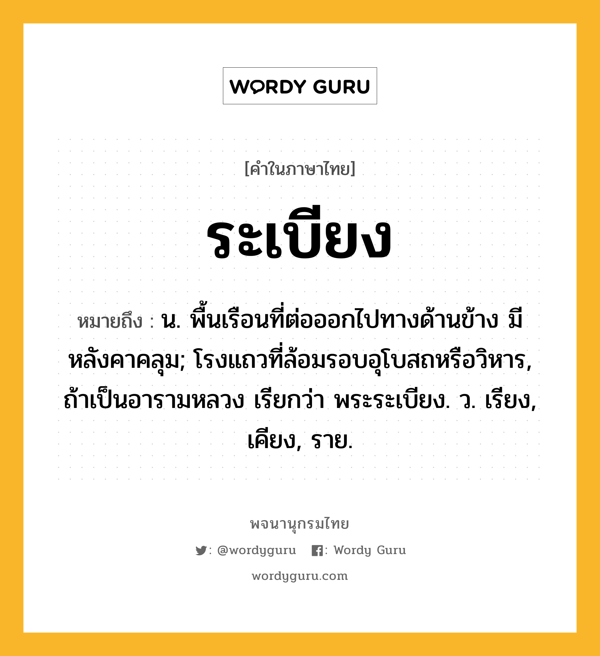 ระเบียง หมายถึงอะไร?, คำในภาษาไทย ระเบียง หมายถึง น. พื้นเรือนที่ต่อออกไปทางด้านข้าง มีหลังคาคลุม; โรงแถวที่ล้อมรอบอุโบสถหรือวิหาร, ถ้าเป็นอารามหลวง เรียกว่า พระระเบียง. ว. เรียง, เคียง, ราย.