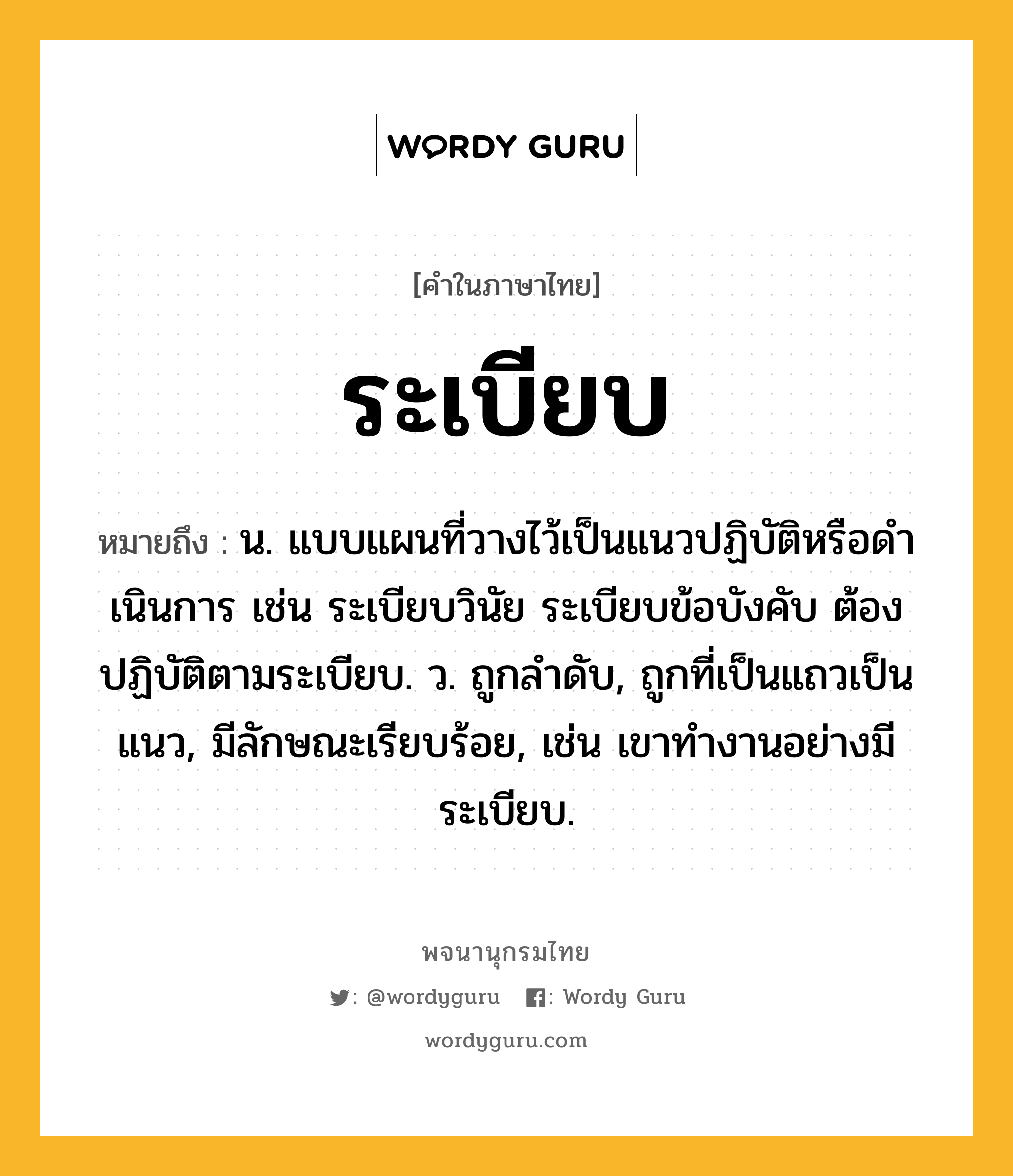 ระเบียบ หมายถึงอะไร?, คำในภาษาไทย ระเบียบ หมายถึง น. แบบแผนที่วางไว้เป็นแนวปฏิบัติหรือดําเนินการ เช่น ระเบียบวินัย ระเบียบข้อบังคับ ต้องปฏิบัติตามระเบียบ. ว. ถูกลําดับ, ถูกที่เป็นแถวเป็นแนว, มีลักษณะเรียบร้อย, เช่น เขาทำงานอย่างมีระเบียบ.