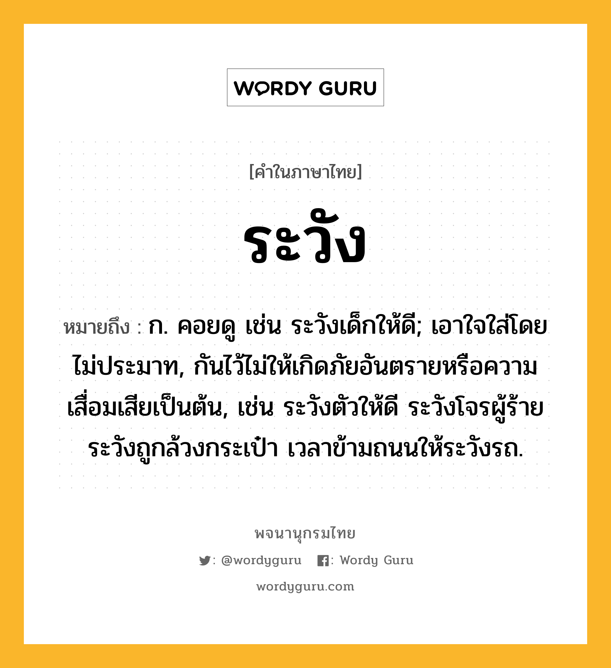 ระวัง ความหมาย หมายถึงอะไร?, คำในภาษาไทย ระวัง หมายถึง ก. คอยดู เช่น ระวังเด็กให้ดี; เอาใจใส่โดยไม่ประมาท, กันไว้ไม่ให้เกิดภัยอันตรายหรือความเสื่อมเสียเป็นต้น, เช่น ระวังตัวให้ดี ระวังโจรผู้ร้าย ระวังถูกล้วงกระเป๋า เวลาข้ามถนนให้ระวังรถ.