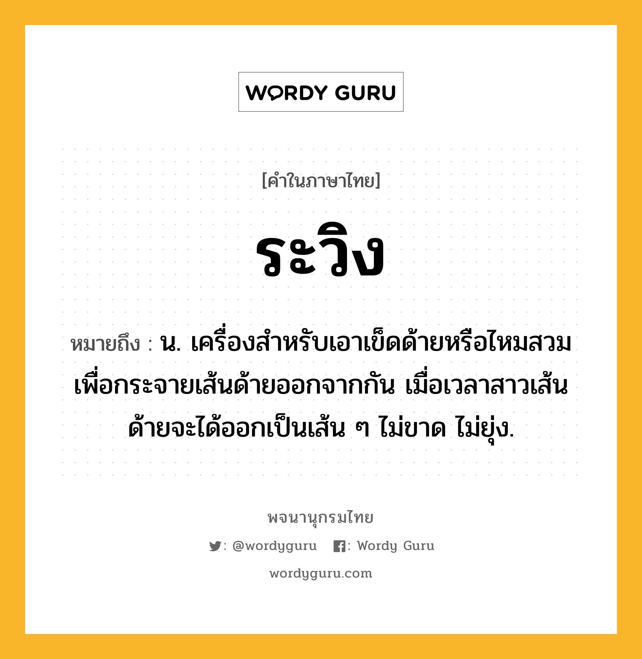 ระวิง หมายถึงอะไร?, คำในภาษาไทย ระวิง หมายถึง น. เครื่องสําหรับเอาเข็ดด้ายหรือไหมสวม เพื่อกระจายเส้นด้ายออกจากกัน เมื่อเวลาสาวเส้นด้ายจะได้ออกเป็นเส้น ๆ ไม่ขาด ไม่ยุ่ง.