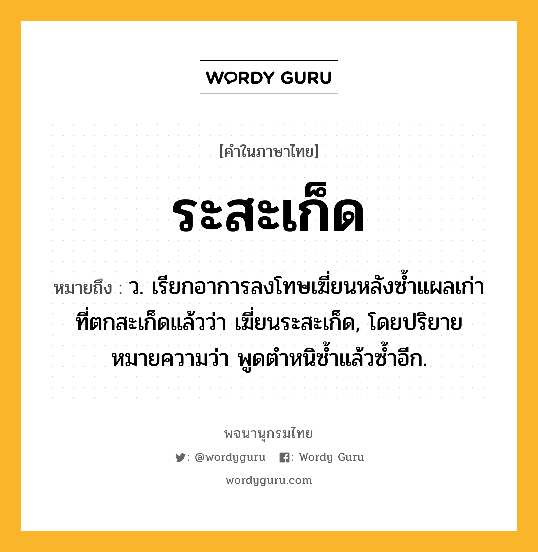 ระสะเก็ด หมายถึงอะไร?, คำในภาษาไทย ระสะเก็ด หมายถึง ว. เรียกอาการลงโทษเฆี่ยนหลังซํ้าแผลเก่าที่ตกสะเก็ดแล้วว่า เฆี่ยนระสะเก็ด, โดยปริยายหมายความว่า พูดตําหนิซํ้าแล้วซํ้าอีก.