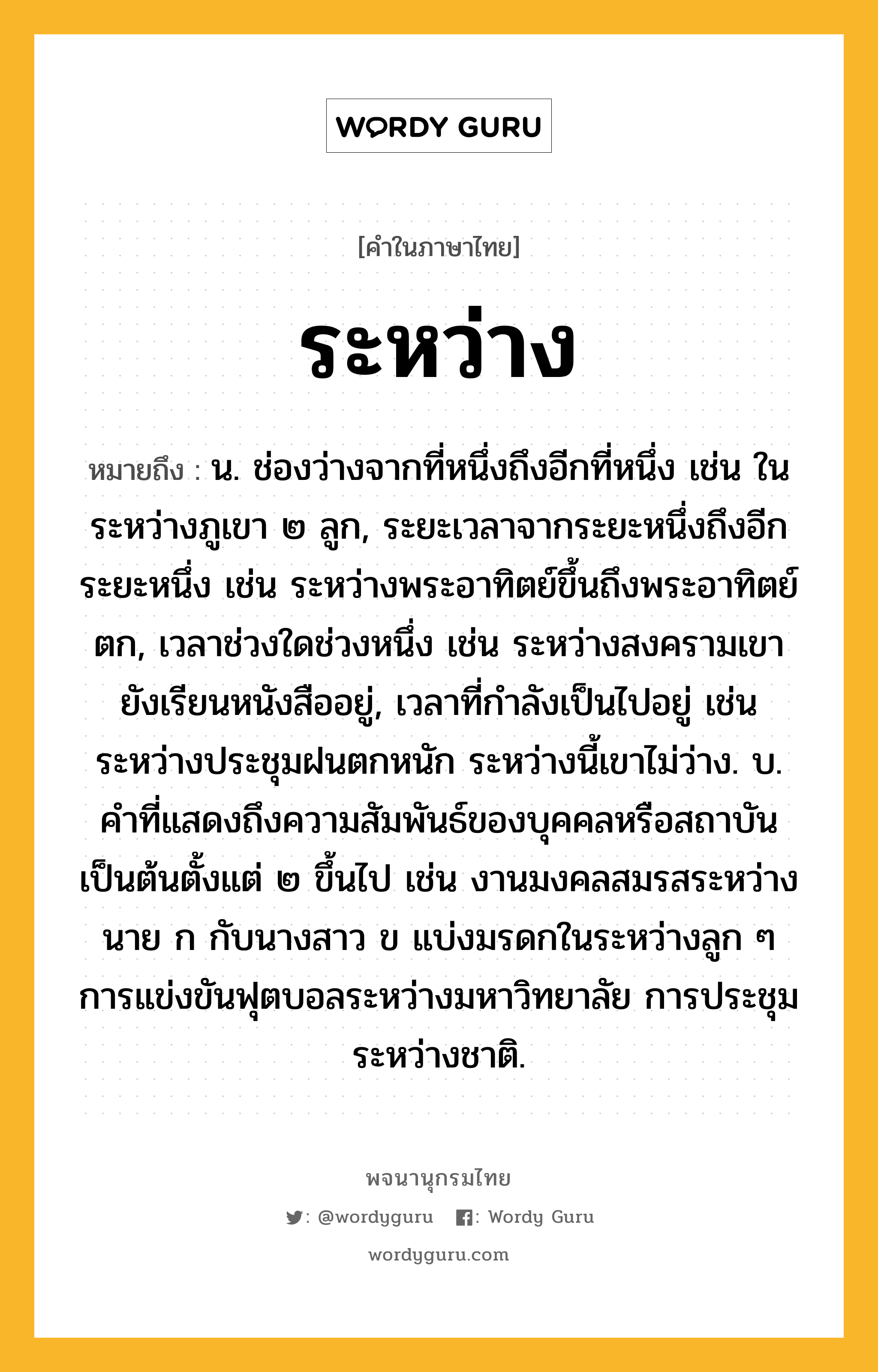 ระหว่าง หมายถึงอะไร?, คำในภาษาไทย ระหว่าง หมายถึง น. ช่องว่างจากที่หนึ่งถึงอีกที่หนึ่ง เช่น ในระหว่างภูเขา ๒ ลูก, ระยะเวลาจากระยะหนึ่งถึงอีกระยะหนึ่ง เช่น ระหว่างพระอาทิตย์ขึ้นถึงพระอาทิตย์ตก, เวลาช่วงใดช่วงหนึ่ง เช่น ระหว่างสงครามเขายังเรียนหนังสืออยู่, เวลาที่กําลังเป็นไปอยู่ เช่น ระหว่างประชุมฝนตกหนัก ระหว่างนี้เขาไม่ว่าง. บ. คําที่แสดงถึงความสัมพันธ์ของบุคคลหรือสถาบันเป็นต้นตั้งแต่ ๒ ขึ้นไป เช่น งานมงคลสมรสระหว่างนาย ก กับนางสาว ข แบ่งมรดกในระหว่างลูก ๆ การแข่งขันฟุตบอลระหว่างมหาวิทยาลัย การประชุมระหว่างชาติ.