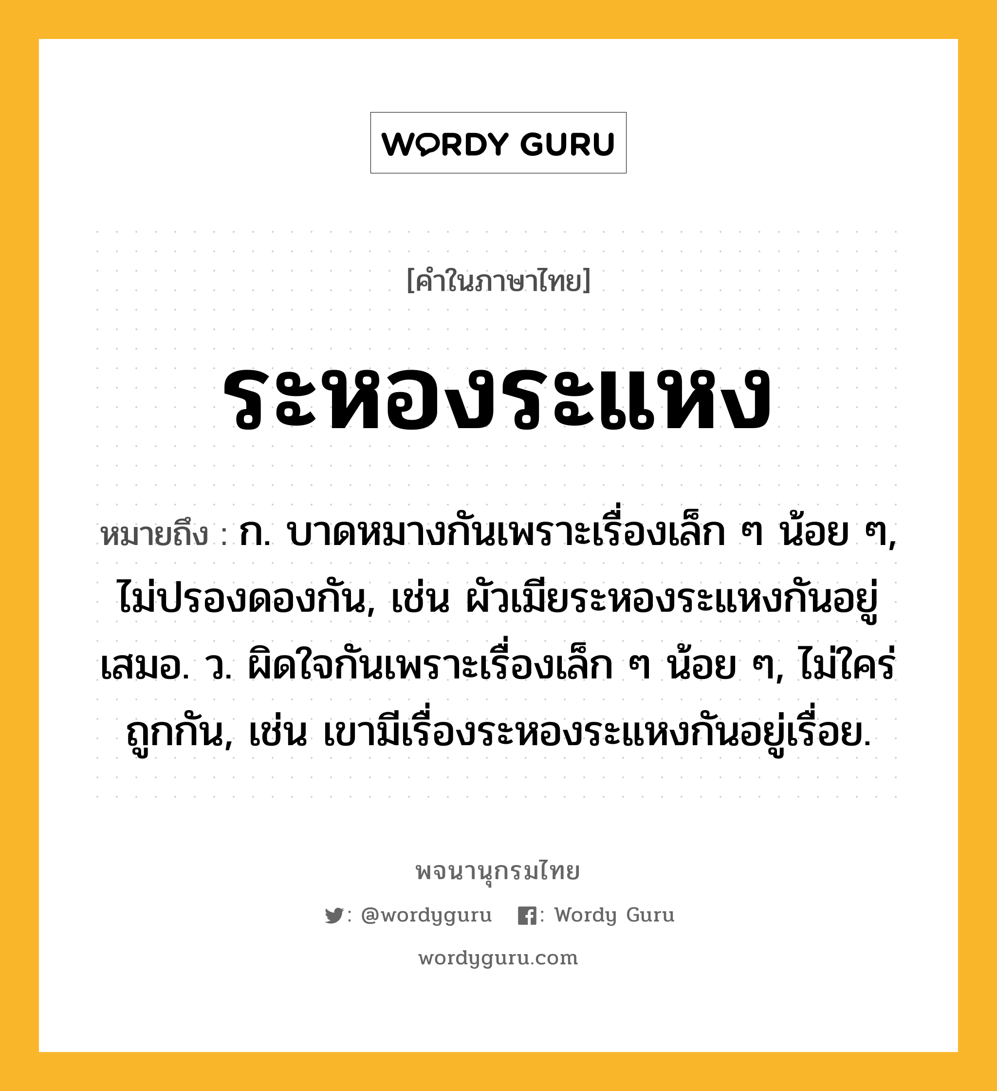 ระหองระแหง หมายถึงอะไร?, คำในภาษาไทย ระหองระแหง หมายถึง ก. บาดหมางกันเพราะเรื่องเล็ก ๆ น้อย ๆ, ไม่ปรองดองกัน, เช่น ผัวเมียระหองระแหงกันอยู่เสมอ. ว. ผิดใจกันเพราะเรื่องเล็ก ๆ น้อย ๆ, ไม่ใคร่ถูกกัน, เช่น เขามีเรื่องระหองระแหงกันอยู่เรื่อย.