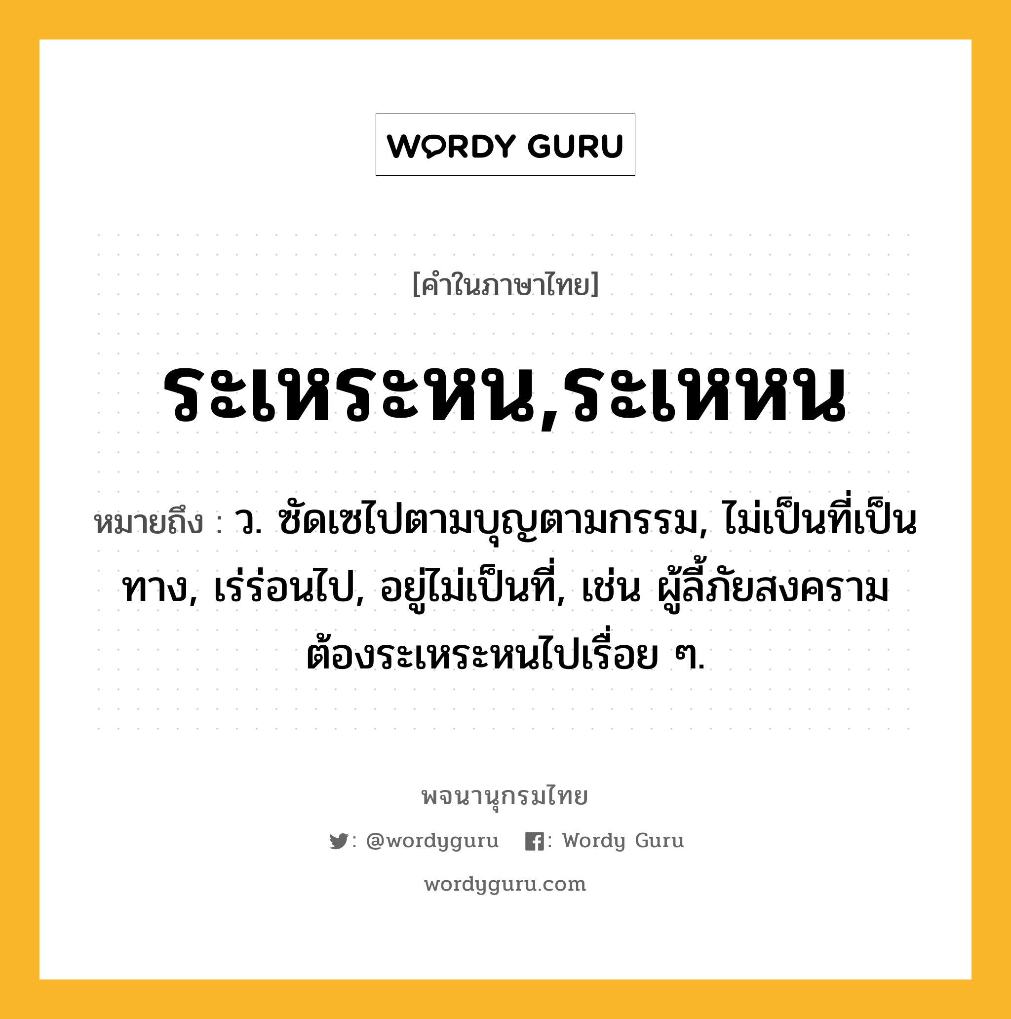 ระเหระหน,ระเหหน หมายถึงอะไร?, คำในภาษาไทย ระเหระหน,ระเหหน หมายถึง ว. ซัดเซไปตามบุญตามกรรม, ไม่เป็นที่เป็นทาง, เร่ร่อนไป, อยู่ไม่เป็นที่, เช่น ผู้ลี้ภัยสงครามต้องระเหระหนไปเรื่อย ๆ.