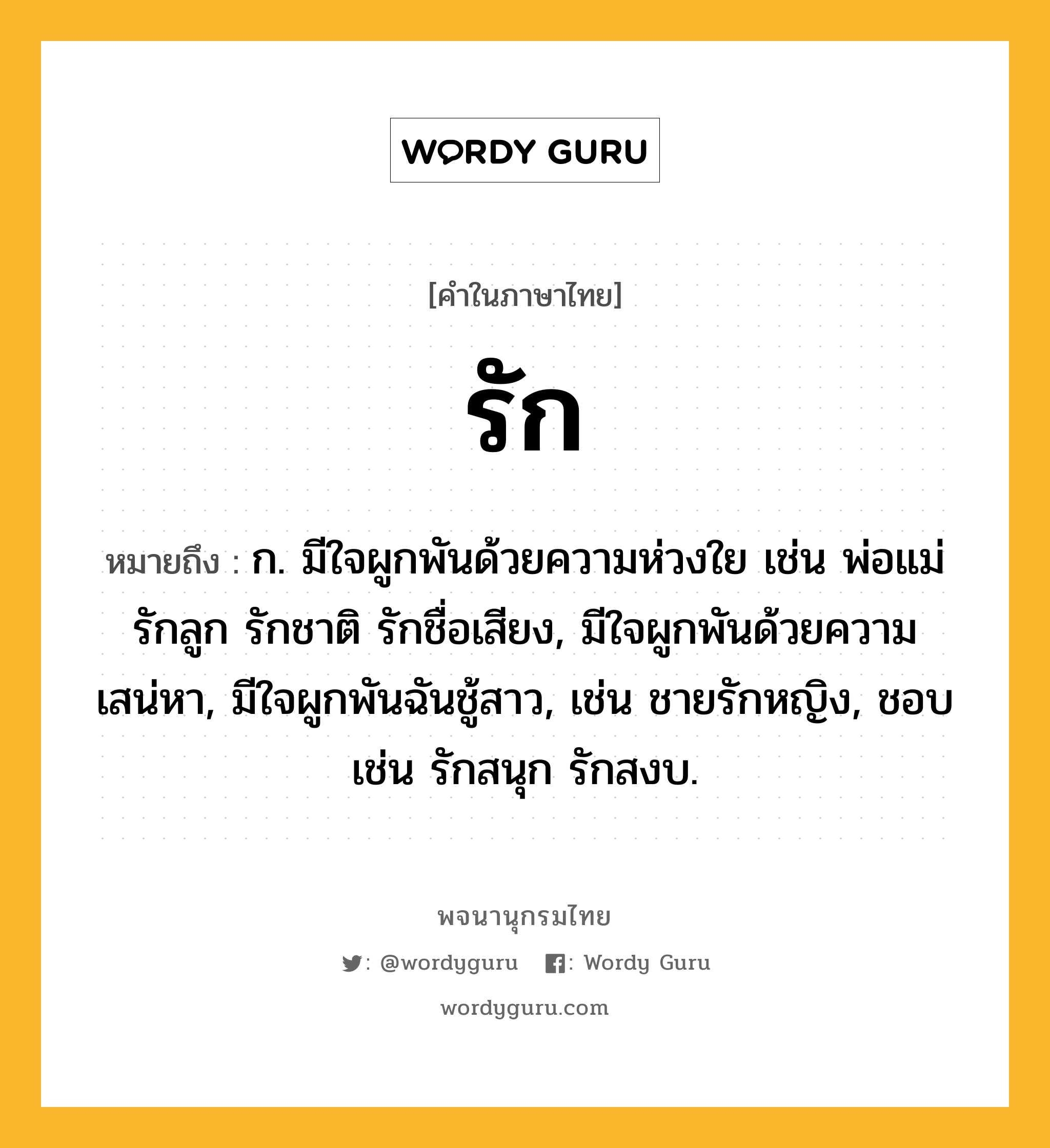 รัก หมายถึงอะไร?, คำในภาษาไทย รัก หมายถึง ก. มีใจผูกพันด้วยความห่วงใย เช่น พ่อแม่รักลูก รักชาติ รักชื่อเสียง, มีใจผูกพันด้วยความเสน่หา, มีใจผูกพันฉันชู้สาว, เช่น ชายรักหญิง, ชอบ เช่น รักสนุก รักสงบ.