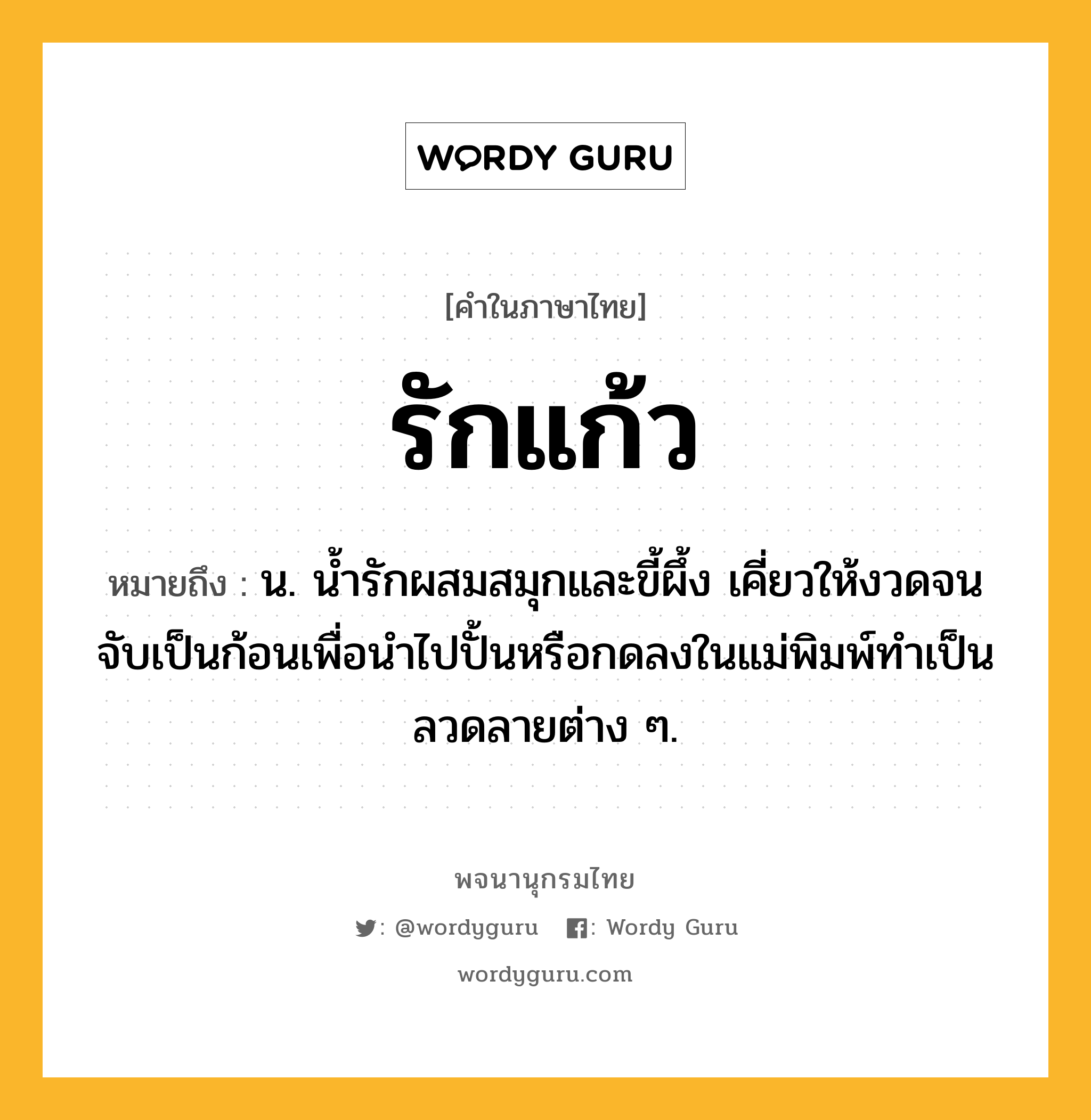 รักแก้ว หมายถึงอะไร?, คำในภาษาไทย รักแก้ว หมายถึง น. น้ำรักผสมสมุกและขี้ผึ้ง เคี่ยวให้งวดจนจับเป็นก้อนเพื่อนำไปปั้นหรือกดลงในแม่พิมพ์ทำเป็นลวดลายต่าง ๆ.