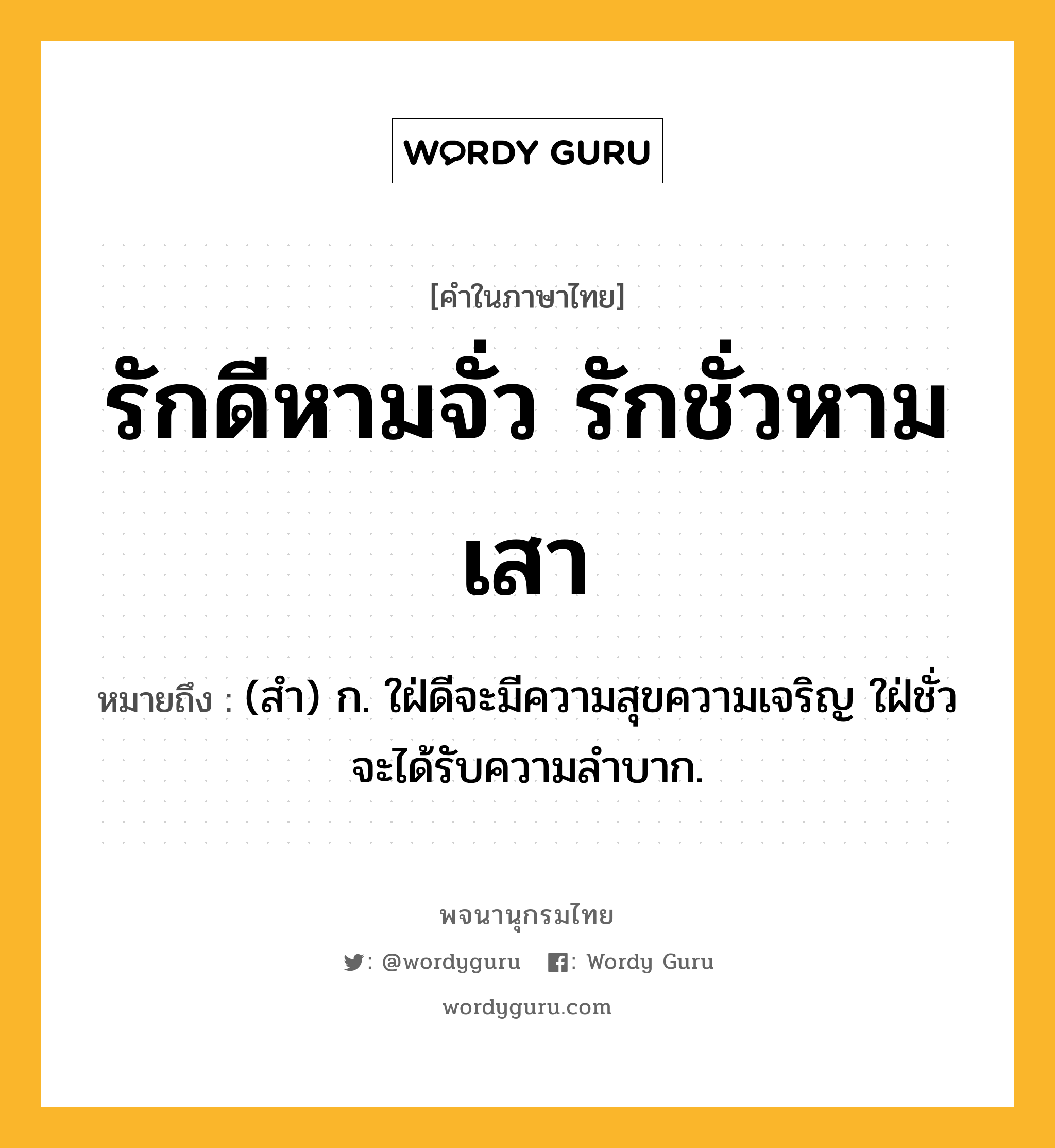 รักดีหามจั่ว รักชั่วหามเสา หมายถึงอะไร?, คำในภาษาไทย รักดีหามจั่ว รักชั่วหามเสา หมายถึง (สํา) ก. ใฝ่ดีจะมีความสุขความเจริญ ใฝ่ชั่วจะได้รับความลําบาก.