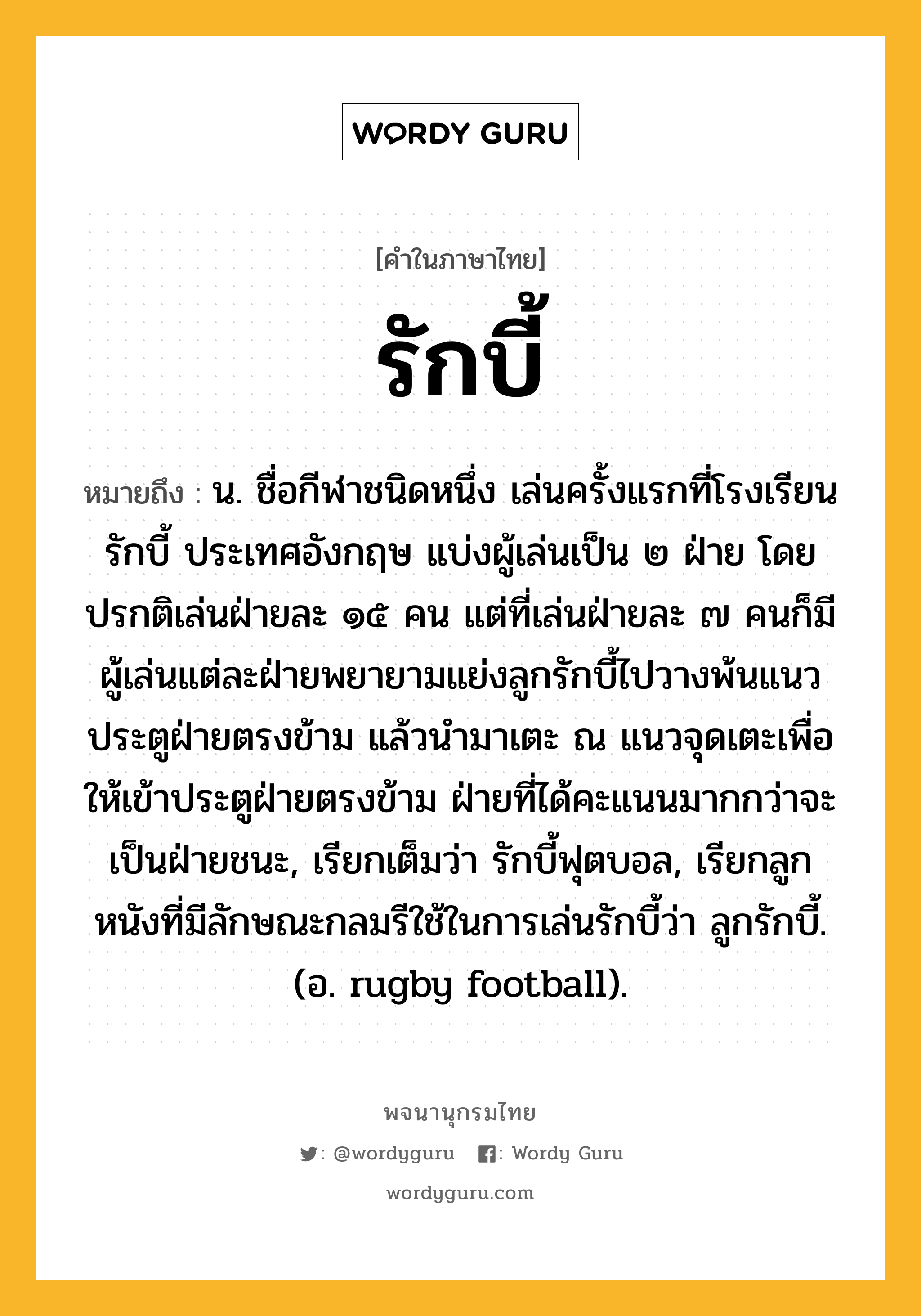 รักบี้ หมายถึงอะไร?, คำในภาษาไทย รักบี้ หมายถึง น. ชื่อกีฬาชนิดหนึ่ง เล่นครั้งแรกที่โรงเรียนรักบี้ ประเทศอังกฤษ แบ่งผู้เล่นเป็น ๒ ฝ่าย โดยปรกติเล่นฝ่ายละ ๑๕ คน แต่ที่เล่นฝ่ายละ ๗ คนก็มี ผู้เล่นแต่ละฝ่ายพยายามแย่งลูกรักบี้ไปวางพ้นแนวประตูฝ่ายตรงข้าม แล้วนำมาเตะ ณ แนวจุดเตะเพื่อให้เข้าประตูฝ่ายตรงข้าม ฝ่ายที่ได้คะแนนมากกว่าจะเป็นฝ่ายชนะ, เรียกเต็มว่า รักบี้ฟุตบอล, เรียกลูกหนังที่มีลักษณะกลมรีใช้ในการเล่นรักบี้ว่า ลูกรักบี้. (อ. rugby football).