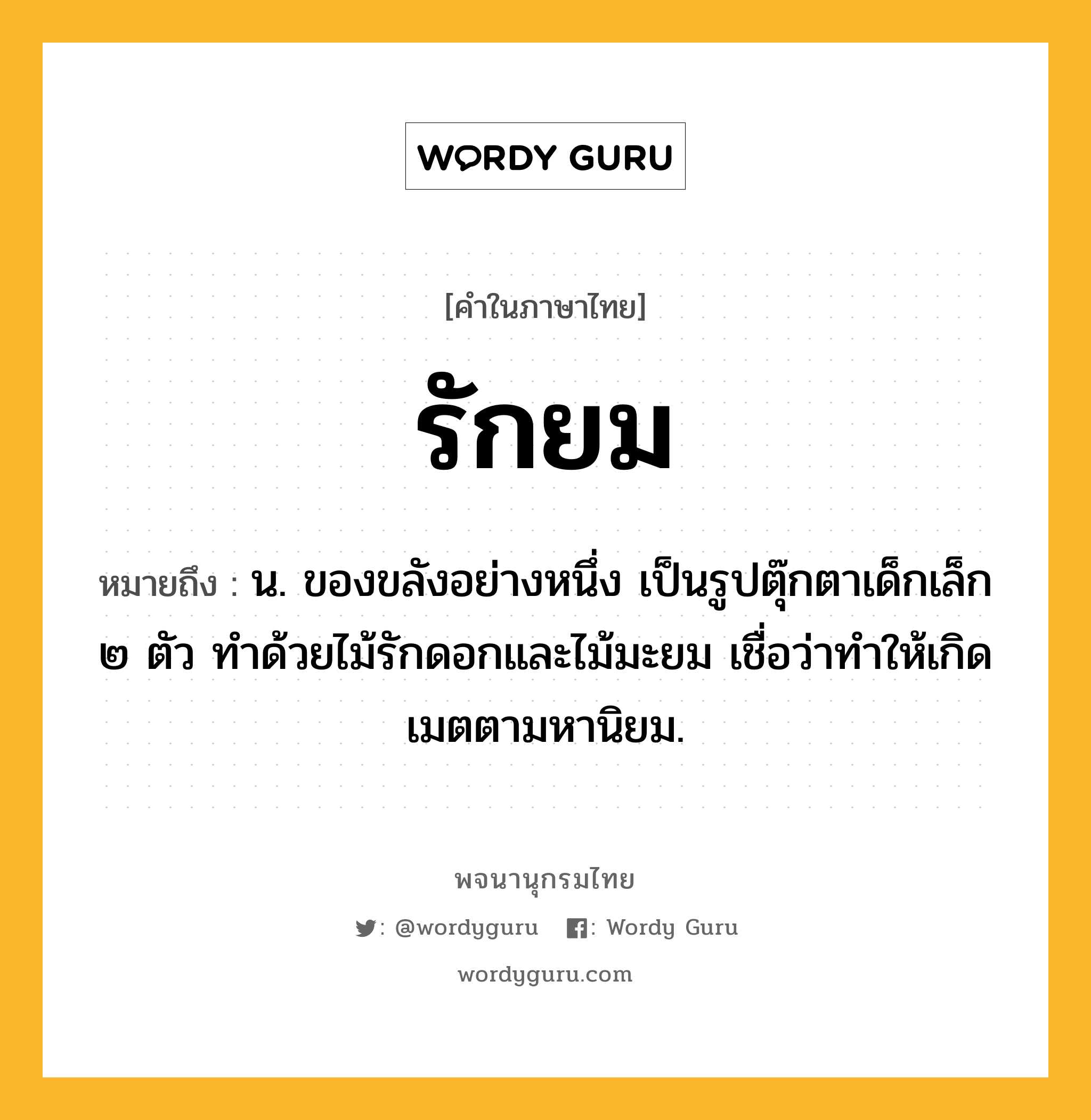 รักยม หมายถึงอะไร?, คำในภาษาไทย รักยม หมายถึง น. ของขลังอย่างหนึ่ง เป็นรูปตุ๊กตาเด็กเล็ก ๒ ตัว ทําด้วยไม้รักดอกและไม้มะยม เชื่อว่าทําให้เกิดเมตตามหานิยม.