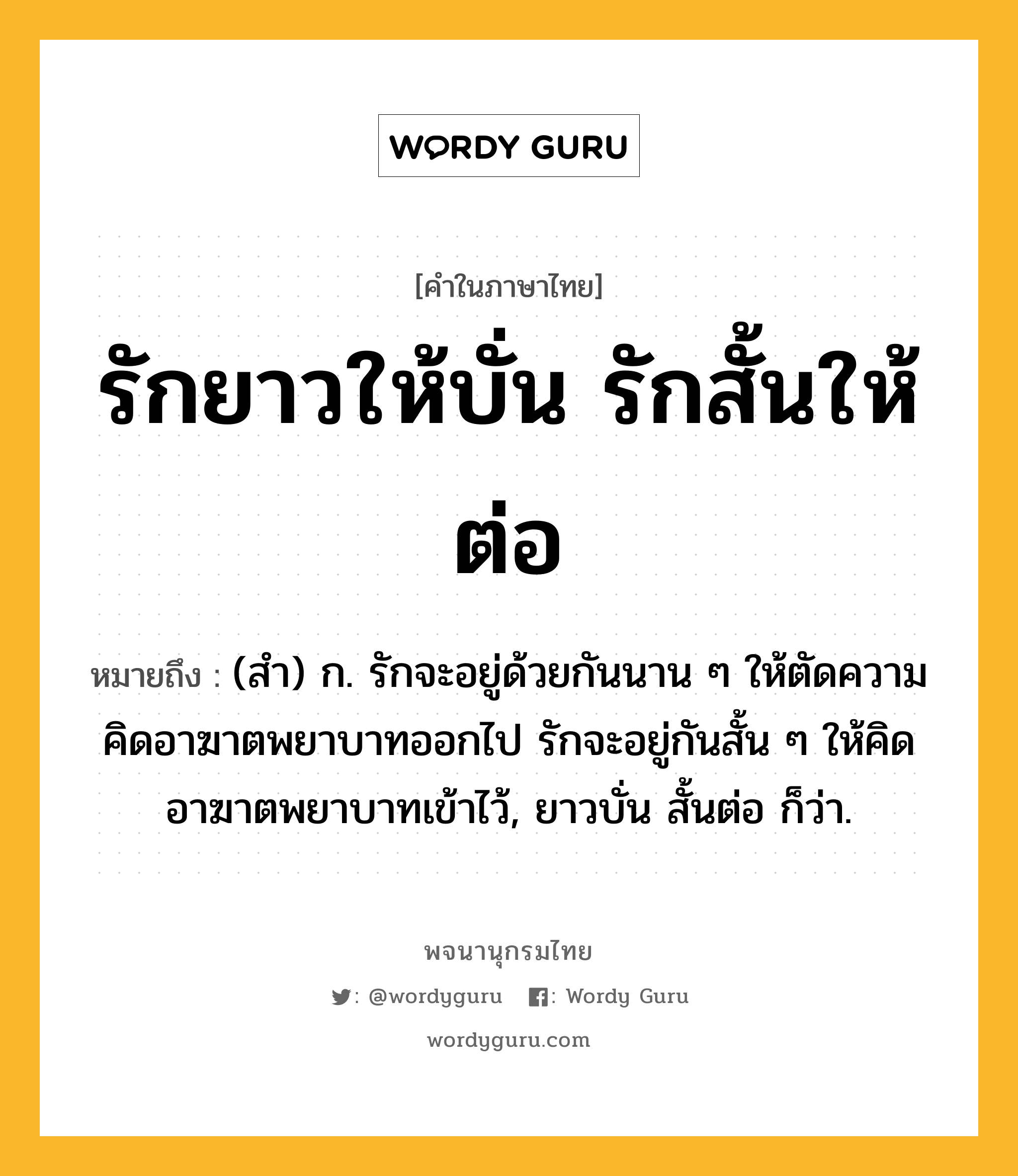 รักยาวให้บั่น รักสั้นให้ต่อ หมายถึงอะไร?, คำในภาษาไทย รักยาวให้บั่น รักสั้นให้ต่อ หมายถึง (สํา) ก. รักจะอยู่ด้วยกันนาน ๆ ให้ตัดความคิดอาฆาตพยาบาทออกไป รักจะอยู่กันสั้น ๆ ให้คิดอาฆาตพยาบาทเข้าไว้, ยาวบั่น สั้นต่อ ก็ว่า.