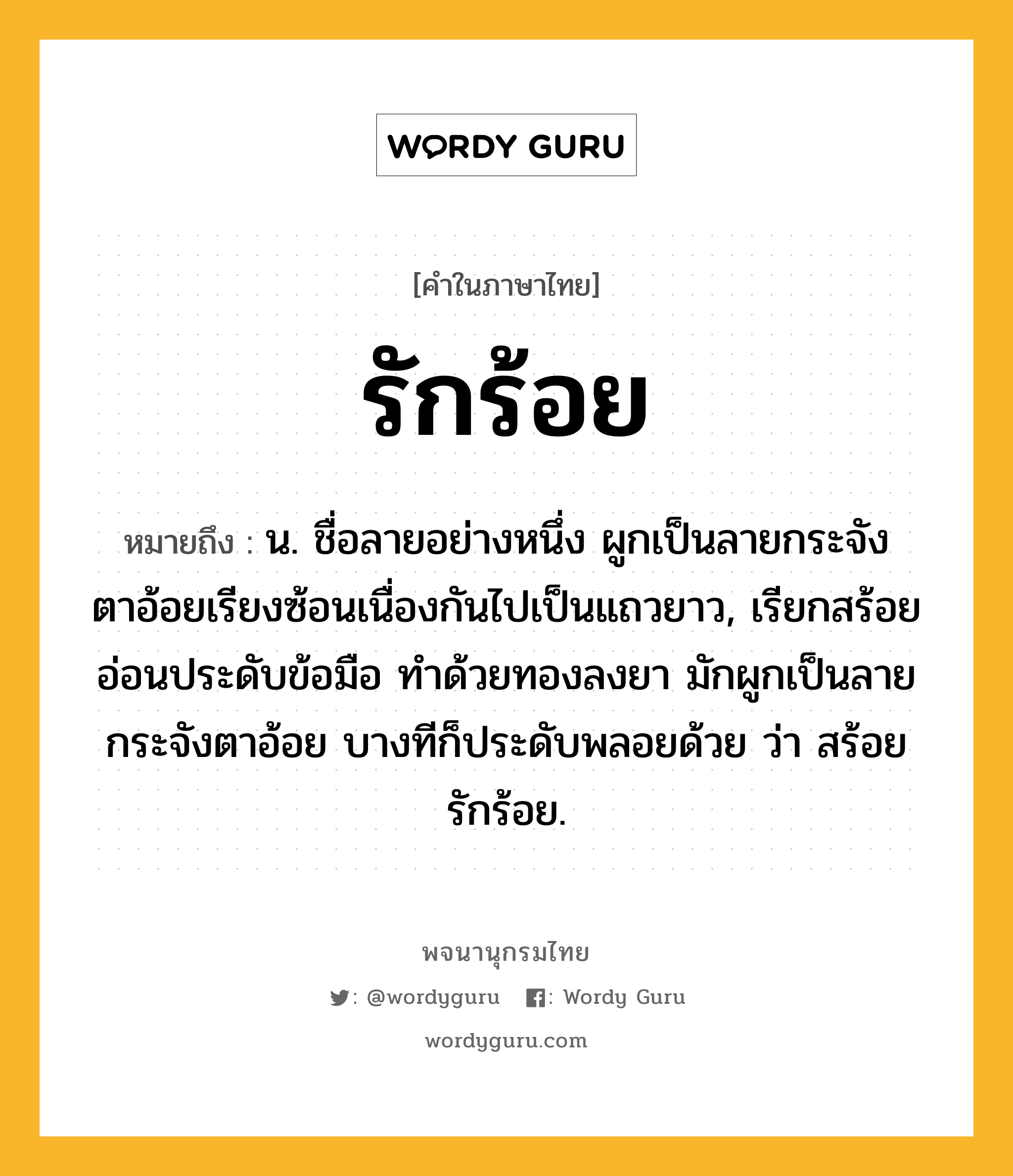 รักร้อย หมายถึงอะไร?, คำในภาษาไทย รักร้อย หมายถึง น. ชื่อลายอย่างหนึ่ง ผูกเป็นลายกระจังตาอ้อยเรียงซ้อนเนื่องกันไปเป็นแถวยาว, เรียกสร้อยอ่อนประดับข้อมือ ทําด้วยทองลงยา มักผูกเป็นลายกระจังตาอ้อย บางทีก็ประดับพลอยด้วย ว่า สร้อยรักร้อย.