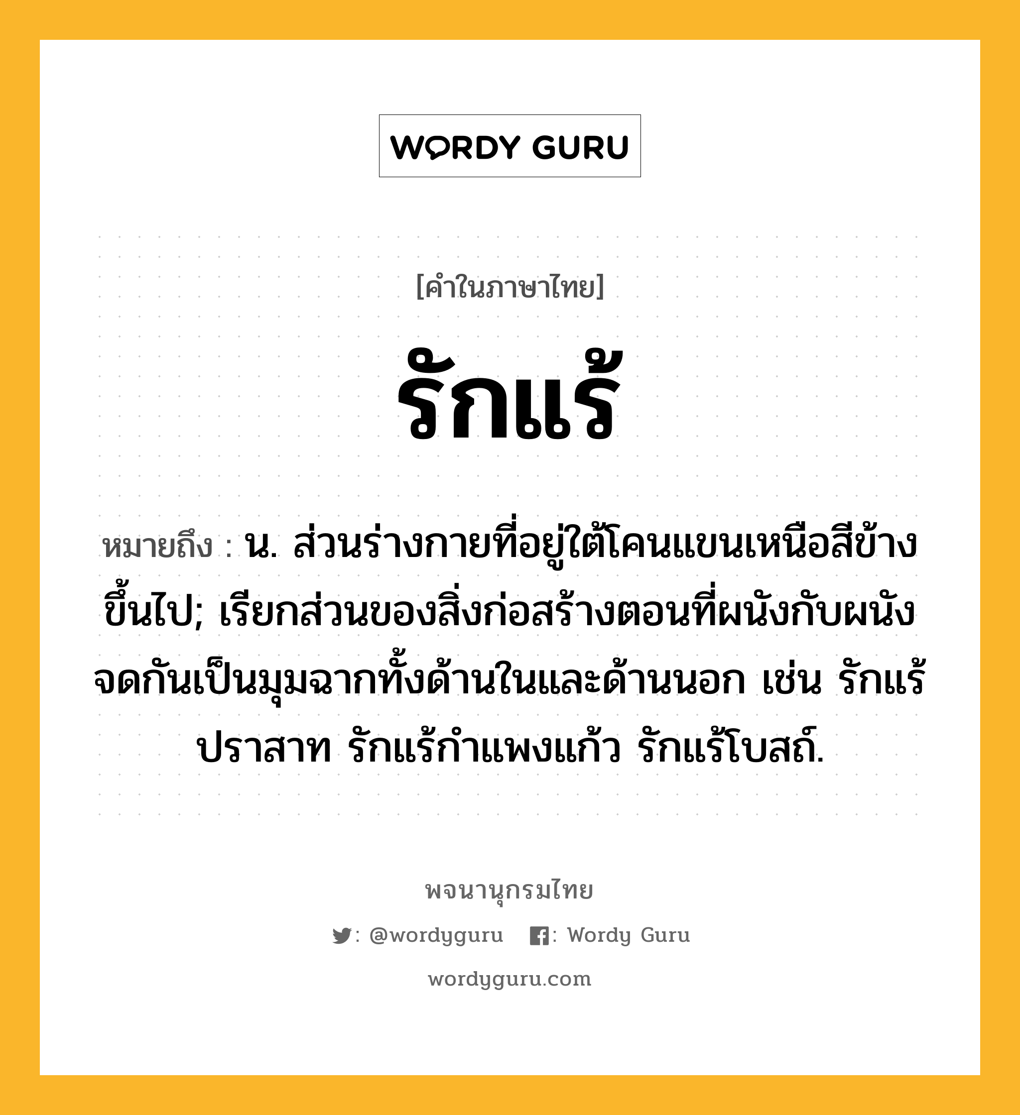 รักแร้ หมายถึงอะไร?, คำในภาษาไทย รักแร้ หมายถึง น. ส่วนร่างกายที่อยู่ใต้โคนแขนเหนือสีข้างขึ้นไป; เรียกส่วนของสิ่งก่อสร้างตอนที่ผนังกับผนังจดกันเป็นมุมฉากทั้งด้านในและด้านนอก เช่น รักแร้ปราสาท รักแร้กําแพงแก้ว รักแร้โบสถ์.