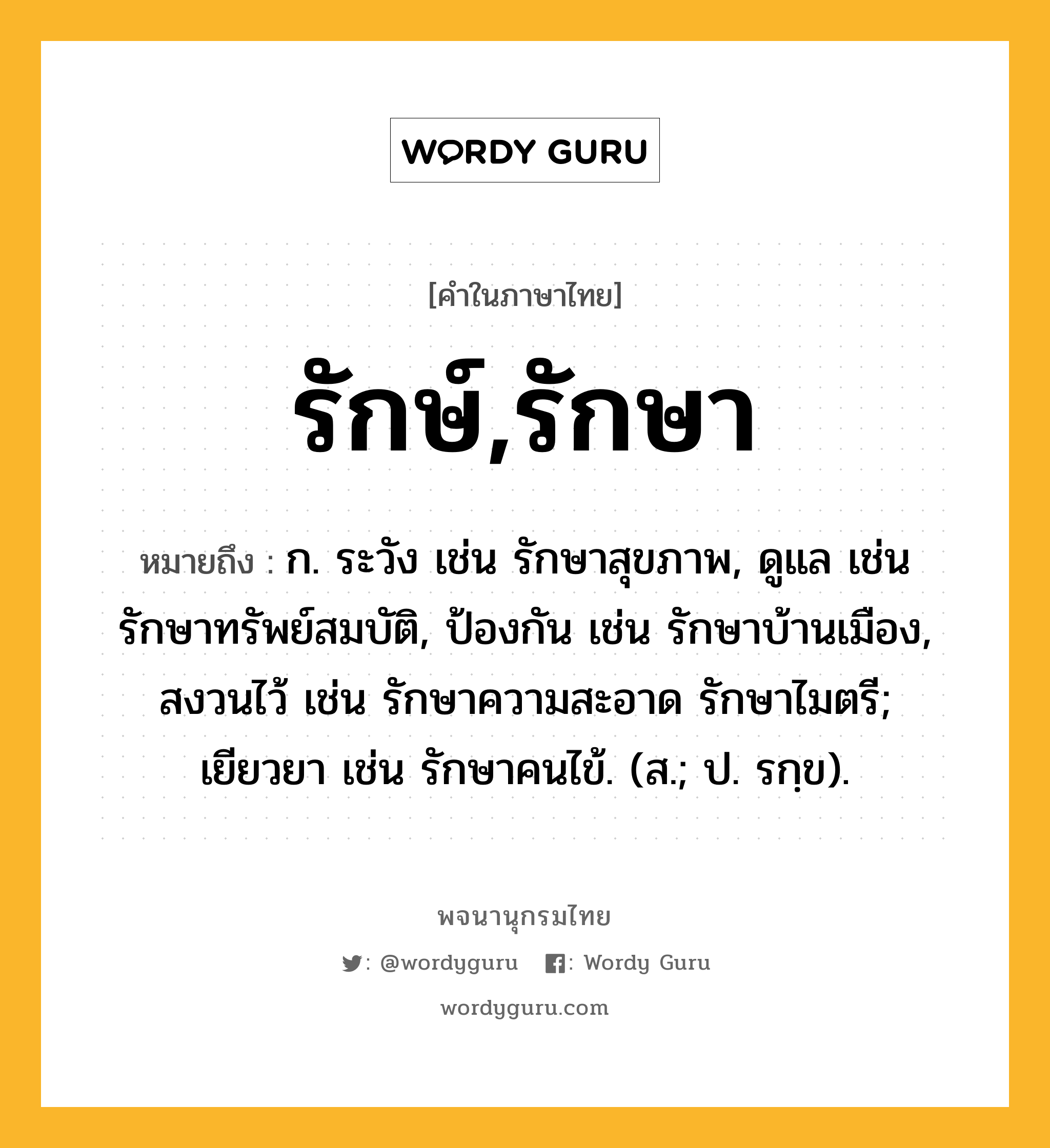 รักษ์,รักษา หมายถึงอะไร?, คำในภาษาไทย รักษ์,รักษา หมายถึง ก. ระวัง เช่น รักษาสุขภาพ, ดูแล เช่น รักษาทรัพย์สมบัติ, ป้องกัน เช่น รักษาบ้านเมือง, สงวนไว้ เช่น รักษาความสะอาด รักษาไมตรี; เยียวยา เช่น รักษาคนไข้. (ส.; ป. รกฺข).