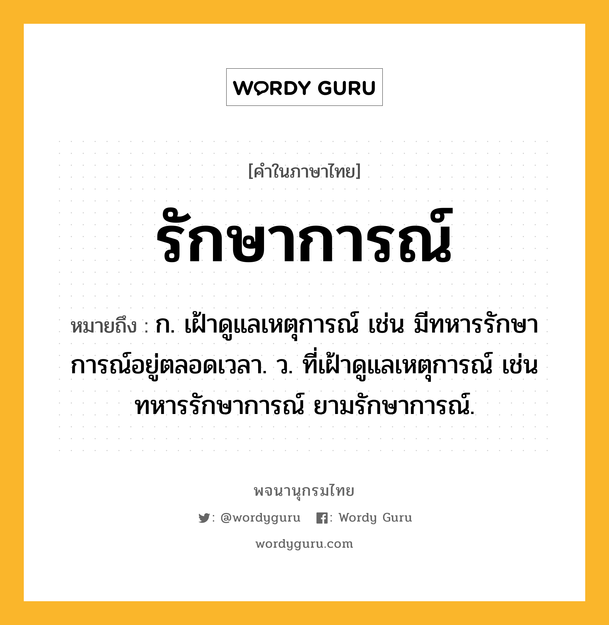 รักษาการณ์ หมายถึงอะไร?, คำในภาษาไทย รักษาการณ์ หมายถึง ก. เฝ้าดูแลเหตุการณ์ เช่น มีทหารรักษาการณ์อยู่ตลอดเวลา. ว. ที่เฝ้าดูแลเหตุการณ์ เช่น ทหารรักษาการณ์ ยามรักษาการณ์.