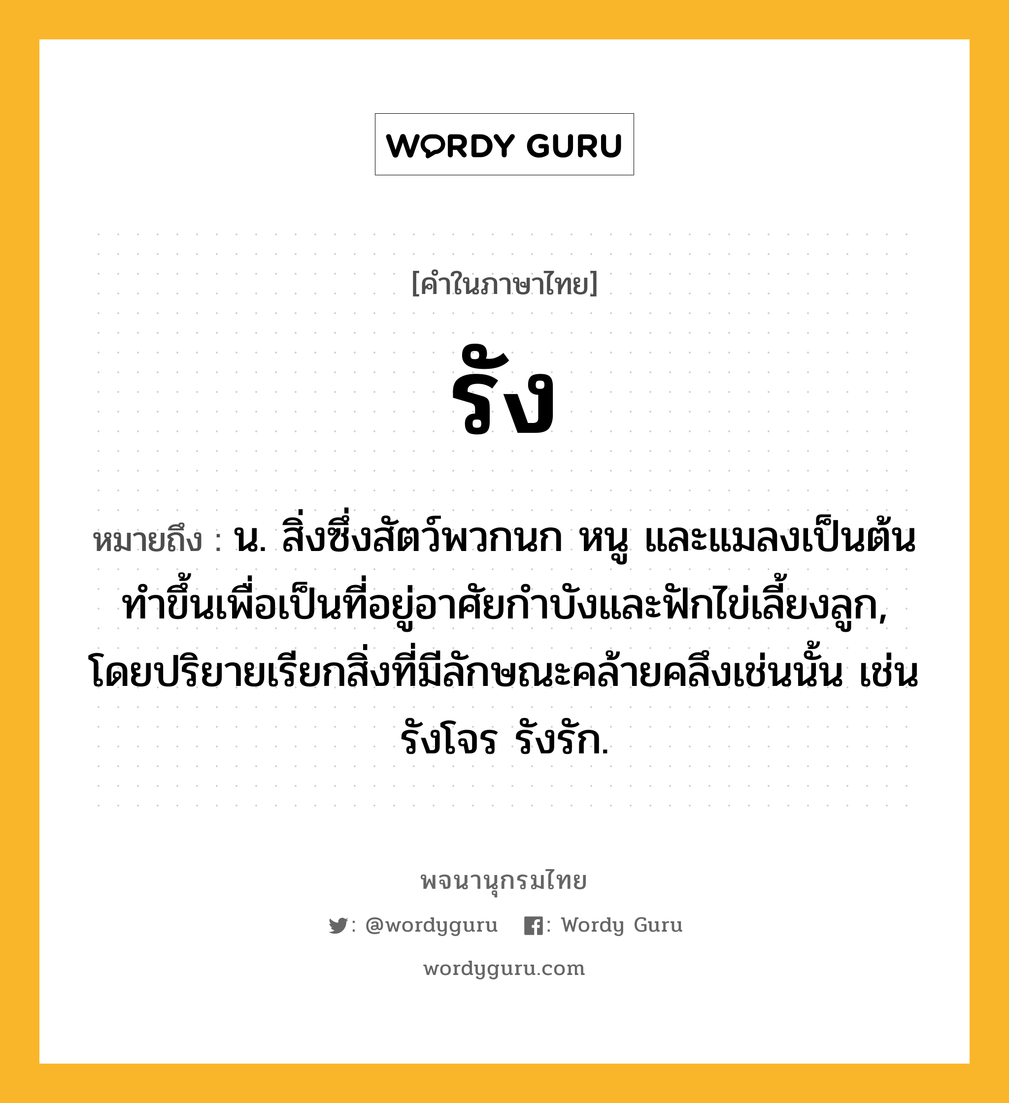 รัง หมายถึงอะไร?, คำในภาษาไทย รัง หมายถึง น. สิ่งซึ่งสัตว์พวกนก หนู และแมลงเป็นต้นทําขึ้นเพื่อเป็นที่อยู่อาศัยกําบังและฟักไข่เลี้ยงลูก, โดยปริยายเรียกสิ่งที่มีลักษณะคล้ายคลึงเช่นนั้น เช่น รังโจร รังรัก.