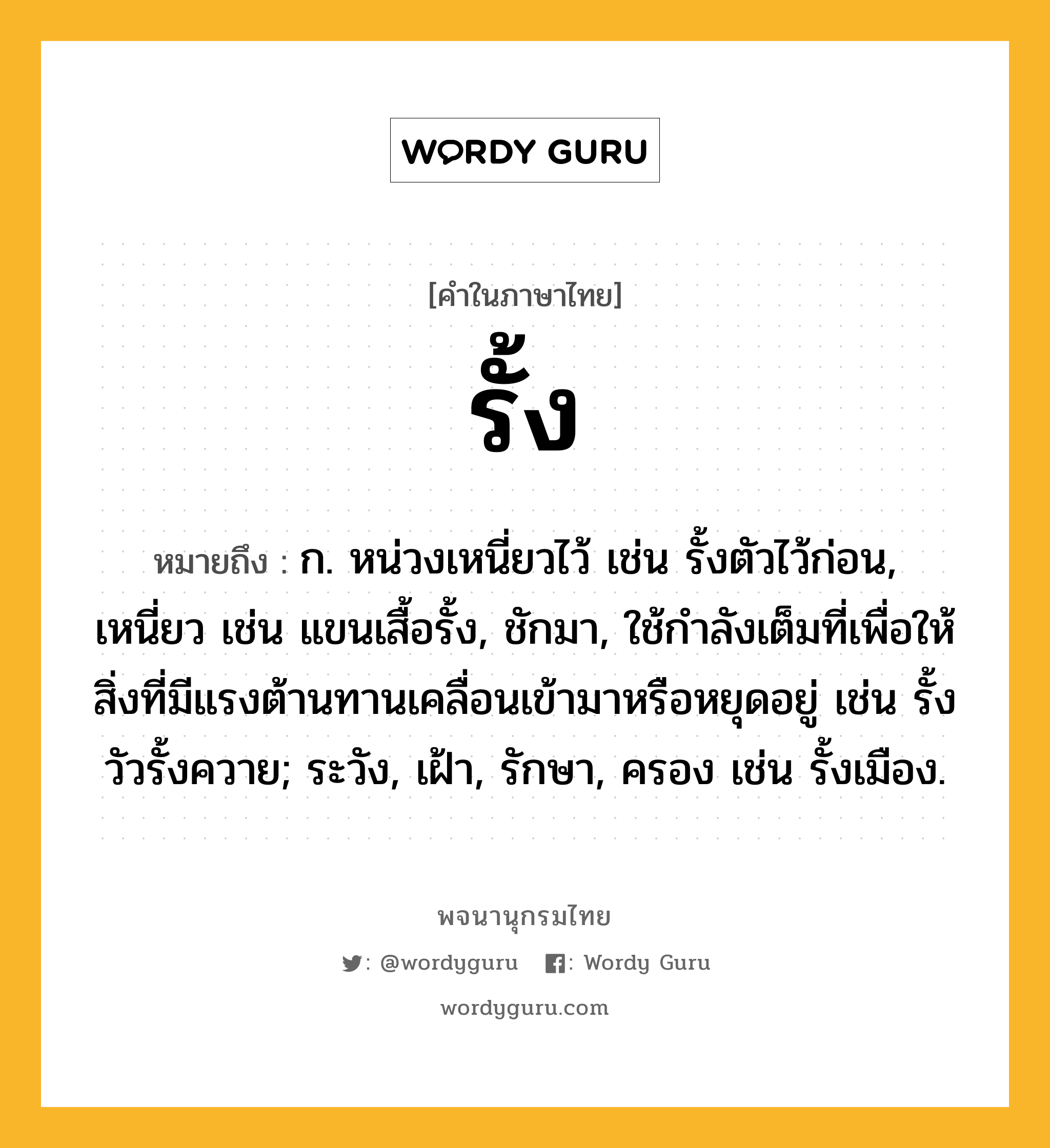 รั้ง หมายถึงอะไร?, คำในภาษาไทย รั้ง หมายถึง ก. หน่วงเหนี่ยวไว้ เช่น รั้งตัวไว้ก่อน, เหนี่ยว เช่น แขนเสื้อรั้ง, ชักมา, ใช้กําลังเต็มที่เพื่อให้สิ่งที่มีแรงต้านทานเคลื่อนเข้ามาหรือหยุดอยู่ เช่น รั้งวัวรั้งควาย; ระวัง, เฝ้า, รักษา, ครอง เช่น รั้งเมือง.