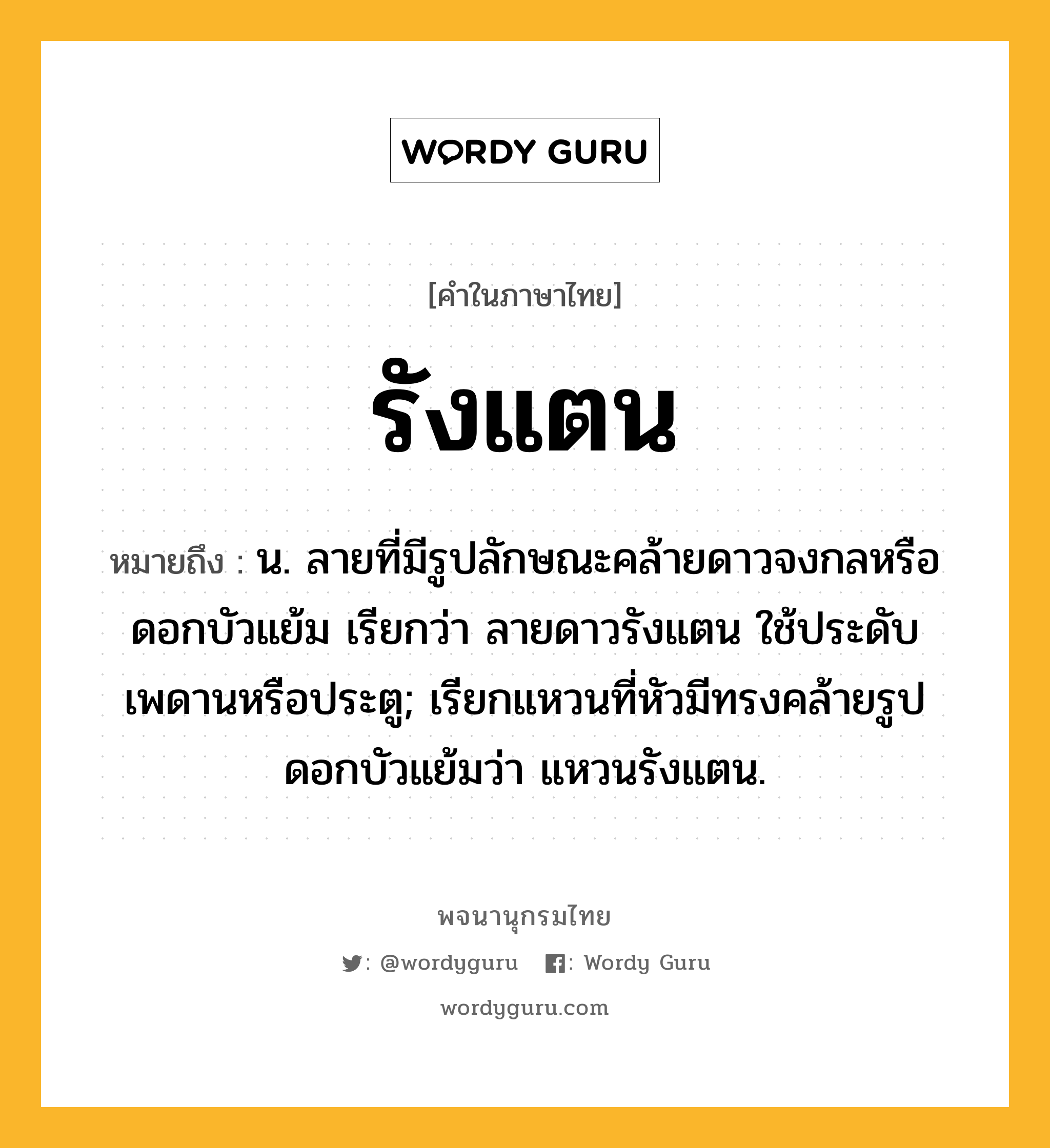 รังแตน หมายถึงอะไร?, คำในภาษาไทย รังแตน หมายถึง น. ลายที่มีรูปลักษณะคล้ายดาวจงกลหรือดอกบัวแย้ม เรียกว่า ลายดาวรังแตน ใช้ประดับเพดานหรือประตู; เรียกแหวนที่หัวมีทรงคล้ายรูปดอกบัวแย้มว่า แหวนรังแตน.