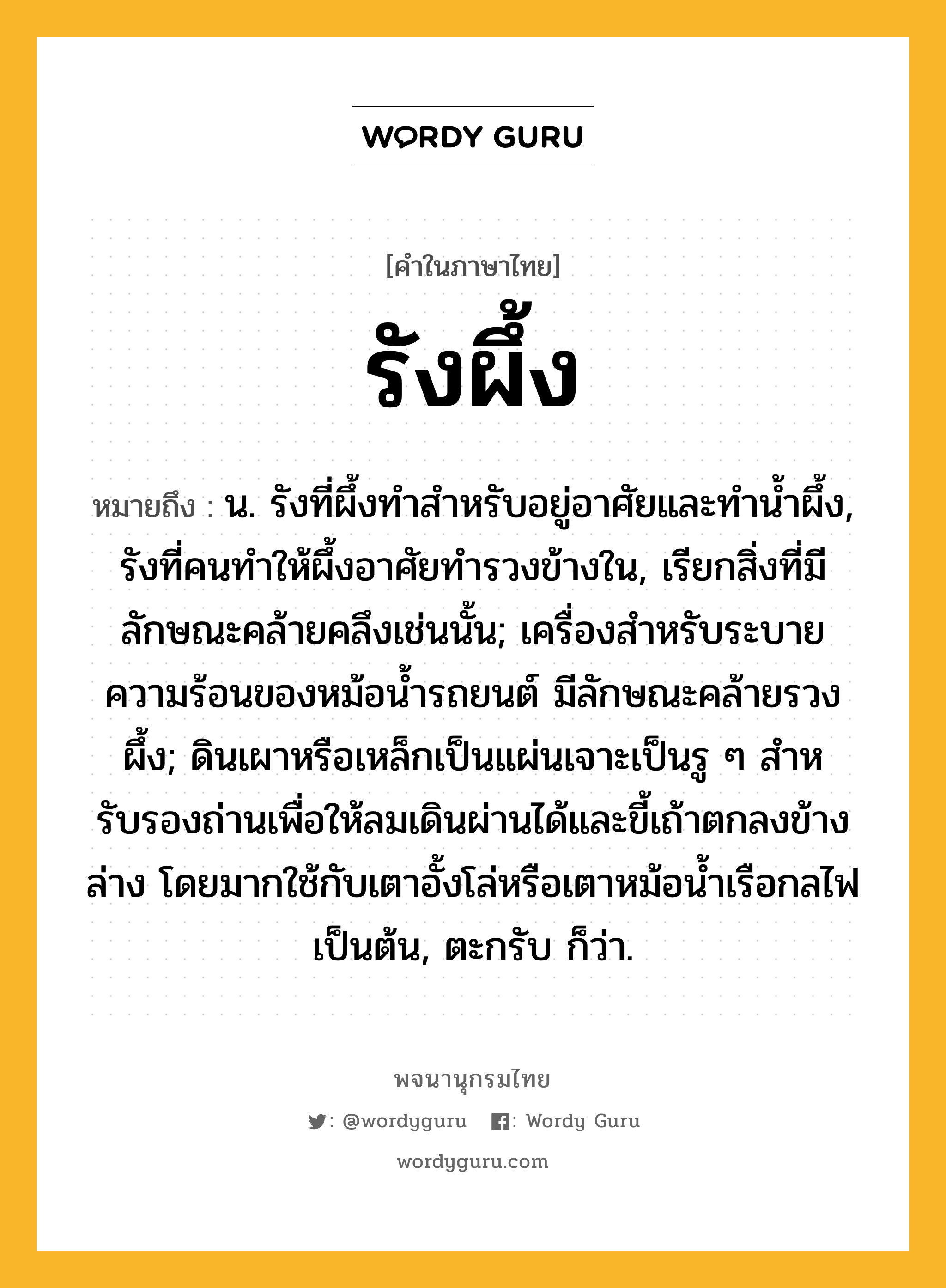 รังผึ้ง หมายถึงอะไร?, คำในภาษาไทย รังผึ้ง หมายถึง น. รังที่ผึ้งทําสําหรับอยู่อาศัยและทํานํ้าผึ้ง, รังที่คนทําให้ผึ้งอาศัยทํารวงข้างใน, เรียกสิ่งที่มีลักษณะคล้ายคลึงเช่นนั้น; เครื่องสําหรับระบายความร้อนของหม้อนํ้ารถยนต์ มีลักษณะคล้ายรวงผึ้ง; ดินเผาหรือเหล็กเป็นแผ่นเจาะเป็นรู ๆ สําหรับรองถ่านเพื่อให้ลมเดินผ่านได้และขี้เถ้าตกลงข้างล่าง โดยมากใช้กับเตาอั้งโล่หรือเตาหม้อนํ้าเรือกลไฟเป็นต้น, ตะกรับ ก็ว่า.