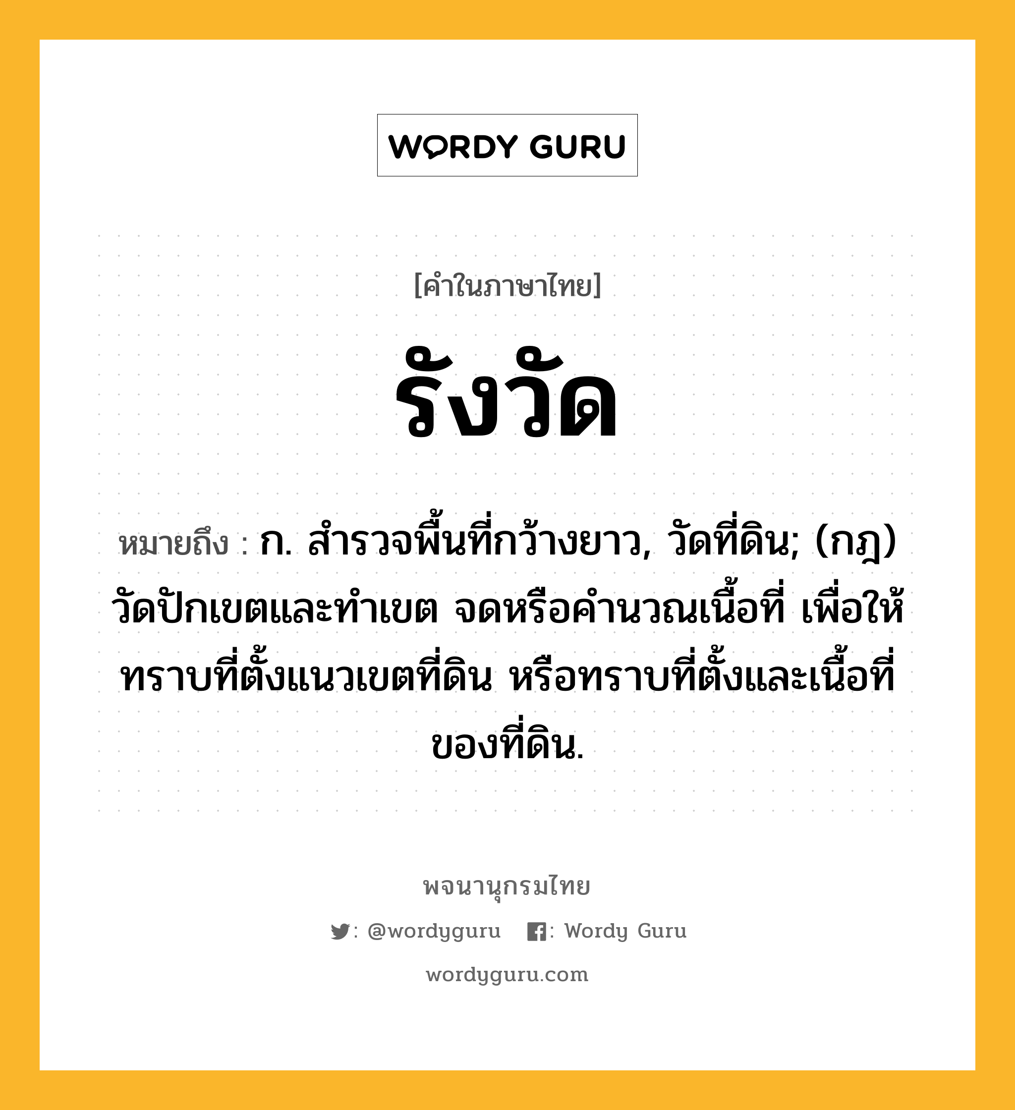 รังวัด ความหมาย หมายถึงอะไร?, คำในภาษาไทย รังวัด หมายถึง ก. สํารวจพื้นที่กว้างยาว, วัดที่ดิน; (กฎ) วัดปักเขตและทําเขต จดหรือคํานวณเนื้อที่ เพื่อให้ทราบที่ตั้งแนวเขตที่ดิน หรือทราบที่ตั้งและเนื้อที่ของที่ดิน.