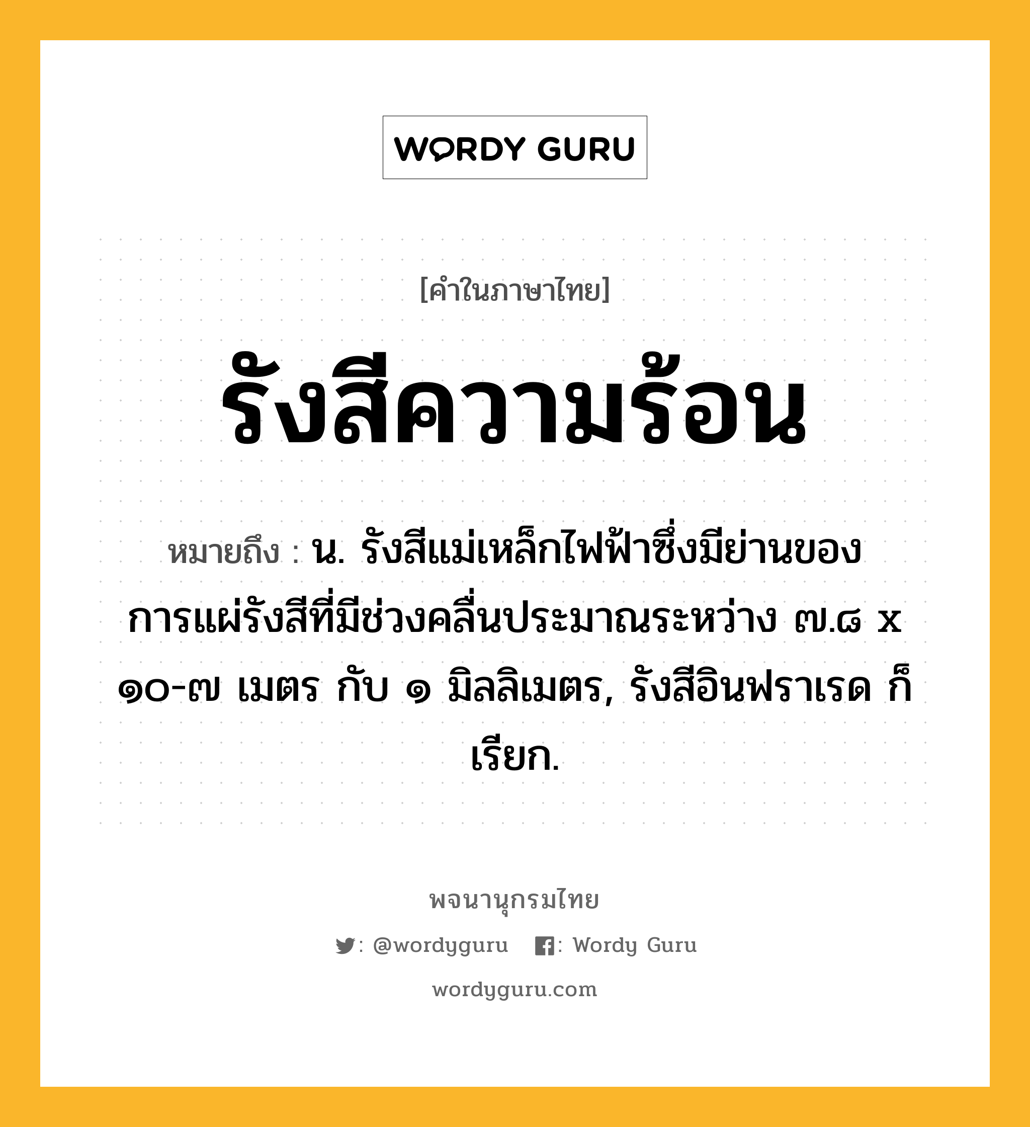 รังสีความร้อน หมายถึงอะไร?, คำในภาษาไทย รังสีความร้อน หมายถึง น. รังสีแม่เหล็กไฟฟ้าซึ่งมีย่านของการแผ่รังสีที่มีช่วงคลื่นประมาณระหว่าง ๗.๘ x ๑๐-๗ เมตร กับ ๑ มิลลิเมตร, รังสีอินฟราเรด ก็เรียก.