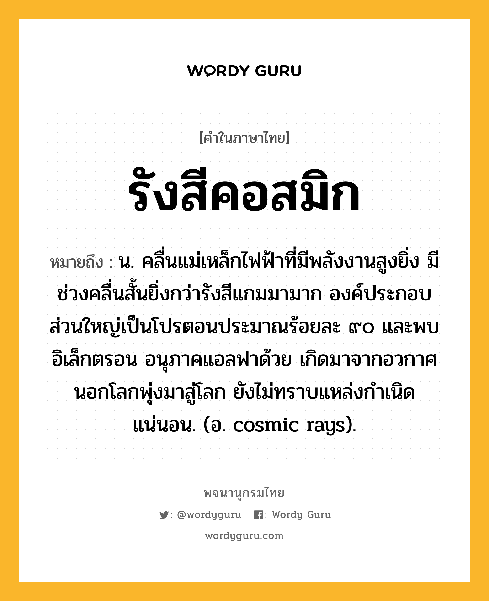 รังสีคอสมิก หมายถึงอะไร?, คำในภาษาไทย รังสีคอสมิก หมายถึง น. คลื่นแม่เหล็กไฟฟ้าที่มีพลังงานสูงยิ่ง มีช่วงคลื่นสั้นยิ่งกว่ารังสีแกมมามาก องค์ประกอบส่วนใหญ่เป็นโปรตอนประมาณร้อยละ ๙๐ และพบอิเล็กตรอน อนุภาคแอลฟาด้วย เกิดมาจากอวกาศนอกโลกพุ่งมาสู่โลก ยังไม่ทราบแหล่งกําเนิดแน่นอน. (อ. cosmic rays).