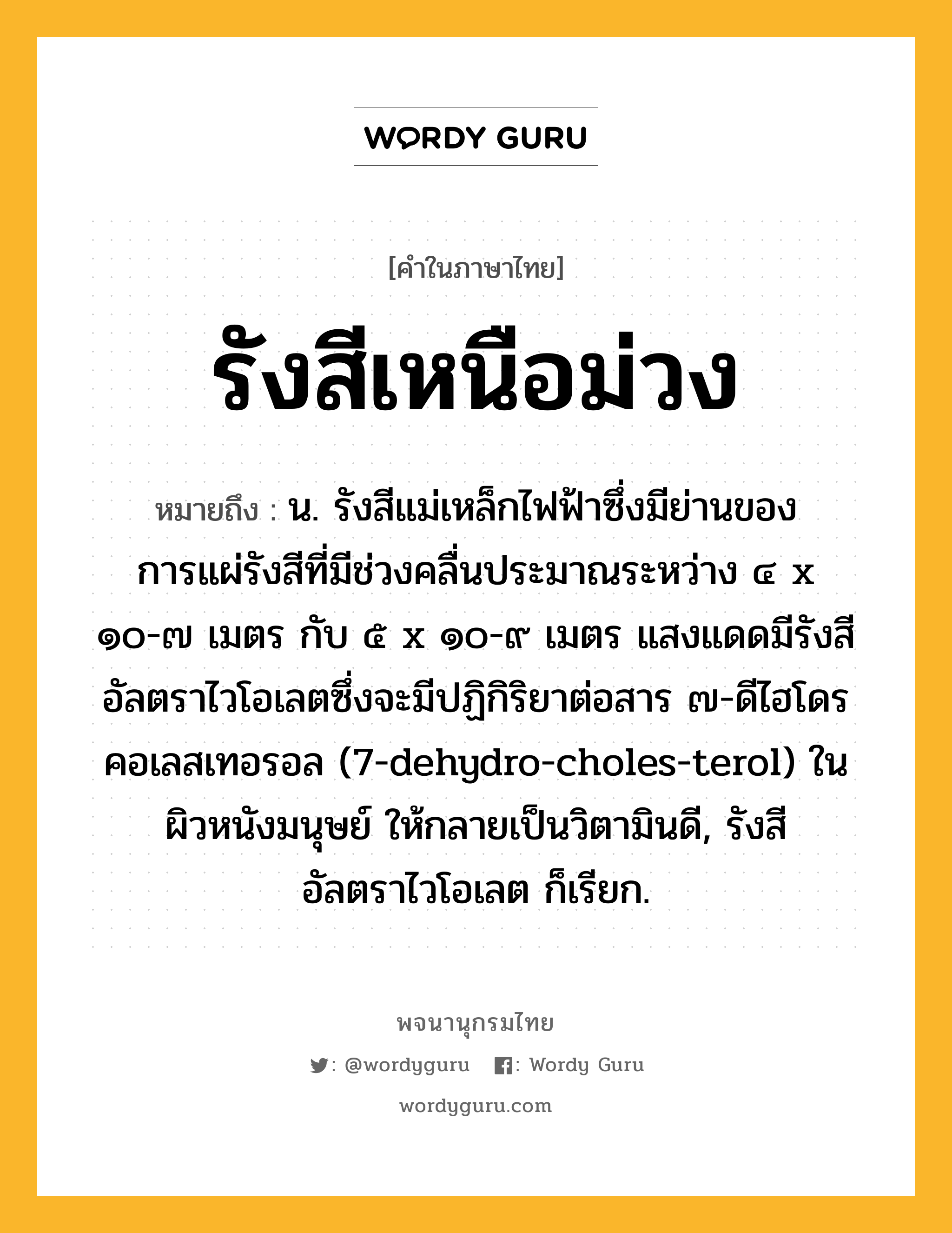 รังสีเหนือม่วง หมายถึงอะไร?, คำในภาษาไทย รังสีเหนือม่วง หมายถึง น. รังสีแม่เหล็กไฟฟ้าซึ่งมีย่านของการแผ่รังสีที่มีช่วงคลื่นประมาณระหว่าง ๔ x ๑๐-๗ เมตร กับ ๕ x ๑๐-๙ เมตร แสงแดดมีรังสีอัลตราไวโอเลตซึ่งจะมีปฏิกิริยาต่อสาร ๗-ดีไฮโดรคอเลสเทอรอล (7-dehydro-choles-terol) ในผิวหนังมนุษย์ ให้กลายเป็นวิตามินดี, รังสีอัลตราไวโอเลต ก็เรียก.