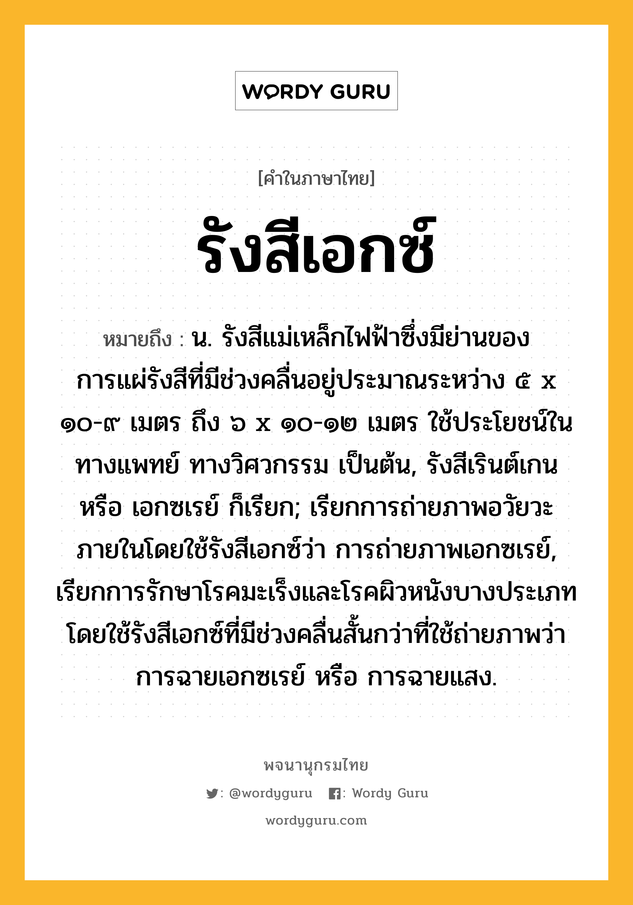 รังสีเอกซ์ หมายถึงอะไร?, คำในภาษาไทย รังสีเอกซ์ หมายถึง น. รังสีแม่เหล็กไฟฟ้าซึ่งมีย่านของการแผ่รังสีที่มีช่วงคลื่นอยู่ประมาณระหว่าง ๕ x ๑๐-๙ เมตร ถึง ๖ x ๑๐-๑๒ เมตร ใช้ประโยชน์ในทางแพทย์ ทางวิศวกรรม เป็นต้น, รังสีเรินต์เกน หรือ เอกซเรย์ ก็เรียก; เรียกการถ่ายภาพอวัยวะภายในโดยใช้รังสีเอกซ์ว่า การถ่ายภาพเอกซเรย์, เรียกการรักษาโรคมะเร็งและโรคผิวหนังบางประเภท โดยใช้รังสีเอกซ์ที่มีช่วงคลื่นสั้นกว่าที่ใช้ถ่ายภาพว่า การฉายเอกซเรย์ หรือ การฉายแสง.